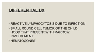 DIFFERENTIAL DX
◦REACTIVE LYMPHOCYTOSIS DUE TO INFECTION
◦SMALL ROUND CELL TUMOR OF THE CHILD
HOOD THAT PRESENT WITH MARROW
INVOLVEMENT
◦HEMATOGONES
 