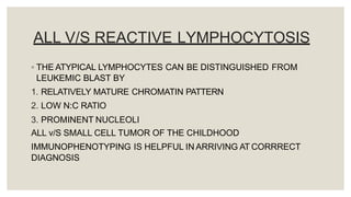ALL V/S REACTIVE LYMPHOCYTOSIS
◦ THE ATYPICAL LYMPHOCYTES CAN BE DISTINGUISHED FROM
LEUKEMIC BLAST BY
1. RELATIVELY MATURE CHROMATIN PATTERN
2. LOW N:C RATIO
3. PROMINENT NUCLEOLI
ALL v/S SMALL CELL TUMOR OF THE CHILDHOOD
IMMUNOPHENOTYPING IS HELPFUL IN ARRIVING AT CORRRECT
DIAGNOSIS
 