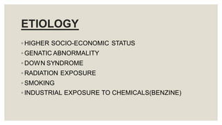 ETIOLOGY
◦ HIGHER SOCIO-ECONOMIC STATUS
◦ GENATIC ABNORMALITY
◦ DOWN SYNDROME
◦ RADIATION EXPOSURE
◦ SMOKING
◦ INDUSTRIAL EXPOSURE TO CHEMICALS(BENZINE)
 