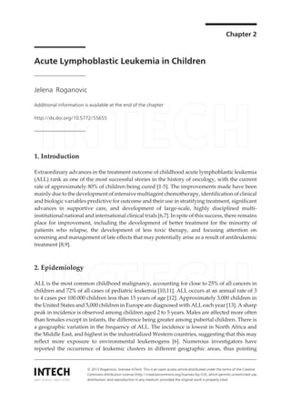 Chapter 2
Acute Lymphoblastic Leukemia in Children
Jelena Roganovic
Additional information is available at the end of the chapter
http://dx.doi.org/10.5772/55655
1. Introduction
Extraordinary advances in the treatment outcome of childhood acute lymphoblastic leukemia
(ALL) rank as one of the most successful stories in the history of oncology, with the current
rate of approximately 80% of children being cured [1-5]. The improvements made have been
mainly due to the development of intensive multiagent chemotherapy, identification of clinical
and biologic variables predictive for outcome and their use in stratifying treatment, significant
advances in supportive care, and development of large-scale, highly disciplined multi-
institutional national and international clinical trials [6,7]. In spite of this success, there remains
place for improvement, including the development of better treatment for the minority of
patients who relapse, the development of less toxic therapy, and focusing attention on
screening and management of late effects that may potentially arise as a result of antileukemic
treatment [8,9].
2. Epidemiology
ALL is the most common childhood malignancy, accounting for close to 25% of all cancers in
children and 72% of all cases of pediatric leukemia [10,11]. ALL occurs at an annual rate of 3
to 4 cases per 100.000 children less than 15 years of age [12]. Approximately 3,000 children in
the United States and 5,000 children in Europe are diagnosed with ALL each year [13]. A sharp
peak in incidence is observed among children aged 2 to 5 years. Males are affected more often
than females except in infants, the difference being greater among pubertal children. There is
a geographic variation in the frequency of ALL. The incidence is lowest in North Africa and
the Middle East, and highest in the industrialized Western countries, suggesting that this may
reflect more exposure to environmental leukemogens [6]. Numerous investigators have
reported the occurrence of leukemic clusters in different geographic areas, thus pointing
© 2013 Roganovic; licensee InTech. This is an open access article distributed under the terms of the Creative
Commons Attribution License (http://creativecommons.org/licenses/by/3.0), which permits unrestricted use,
distribution, and reproduction in any medium, provided the original work is properly cited.
 
