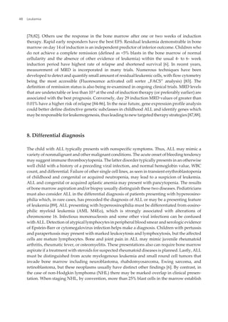 [78,82]. Others use the response in the bone marrow after one or two weeks of induction
therapy. Rapid early responders have the best EFS. Residual leukemia demonstrable in bone
marrow on day 14 of induction is an independent predictor of inferior outcome. Children who
do not achieve a complete remission (defined as <5% blasts in the bone marrow of normal
cellularity and the absence of other evidence of leukemia) within the usual 4- to 6- week
induction period have highest rate of relapse and shortened survival [6]. In recent years,
measurement of MRD is incorporated in many trials. Numerous techniques have been
developed to detect and quantify small amount of residual leukemic cells, with flow cytometry
being the most accessible (Fluorescence activated cell sorter „FACS” analysis) [83]. The
definition of remission status is also being re-examined in ongoing clinical trials. MRD levels
that are undetectable or less than 10-4
at the end of induction therapy (or preferably earlier) are
associated with the best prognosis. Conversely, day 29 induction MRD values of greater than
0.01% have a higher risk of relapse [84-86]. In the near future, gene expression profile analysis
could better define distinctive genetic subclasses in childhood ALL and identify genes which
may be responsible for leukemogenesis, thus leading to new targeted therapy strategies [87,88].
8. Differential diagnosis
The child with ALL typically presents with nonspecific symptoms. Thus, ALL may mimic a
variety of nonmalignant and other malignant conditions. The acute onset of bleeding tendency
may suggest immune thrombocytopenia. The latter disorder typically presents in an otherwise
well child with a history of a preceding viral infection, and normal hemoglobin value, WBC
count, and differential. Failure of other single cell lines, as seen in transient erythroblastopenia
of childhood and congenital or acquired neutropenia, may lead to a suspicion of leukemia.
ALL and congenital or acquired aplastic anemia may present with pancytopenia. The results
of bone marrow aspiration and/or biopsy usually distinguish these two diseases. Pediatricians
must also consider ALL in the differential diagnosis of patients presenting with hypereosino‐
philia which, in rare cases, has preceded the diagnosis of ALL or may be a presenting feature
of leukemia [89]. ALL presenting with hypereosinophilia must be differentiated from eosino‐
philic myeloid leukemia (AML M4Eo), which is strongly associated with alterations of
chromosome 16. Infectious mononucleosis and some other viral infections can be confused
with ALL. Detection of atypical lymphocytes in peripheral blood smear and serologic evidence
of Epstein-Barr or cytomegalovirus infection helps make a diagnosis. Children with pertussis
and parapertussis may present with marked leukocytosis and lymphocytosis, but the affected
cells are mature lymphocytes. Bone and joint pain in ALL may mimic juvenile rheumatoid
arthritis, rheumatic fever, or osteomyelitis. These presentations also can require bone marrow
aspirate if a treatment with steroids for suspected rheumatoid diseases is planned. Lastly, ALL
must be distinguished from acute myelogenous leukemia and small round cell tumors that
invade bone marrow including neuroblastoma, rhabdomyosarcoma, Ewing sarcoma, and
retinoblastoma, but these neoplasms usually have distinct other findings [6]. By contrast, in
the case of non-Hodgkin lymphoma (NHL) there may be marked overlap in clinical presen‐
tation. When staging NHL, by convention, more than 25% blast cells in the marrow establish
Leukemia48
 