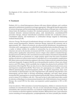 the diagnosis of ALL, whereas a child with 5% to 25% blasts is classified as having stage IV
NHL [3].
9. Treatment
Pediatric ALL is a clonal heterogeneous disease with many distinct subtypes, and a uniform
approach to antileukemic treatment is no longer appropriate. Although the specific approaches
to various risk groups and the terminology describing the phases of therapy may vary between
clinical trials, the backbone of modern ALL treatment protocols consists of four or five main
treatment elements: remission-induction phase, early intensification, consolidation/CNS
preventive therapy, delayed intensification (sometimes divided into re-induction and re-
consolidation phases), and maintenance or continuation therapy targeted at eliminating
residual disease [21,90].
Induction Therapy. The first goal of antileukemic therapy is to induce a complete remission and
restore normal hematopoiesis. Intensive induction therapy improved the remission rate to
approximately 98%. Almost all protocols use glucocorticoid (prednisone/ dexamethasone),
vincristine and L-asparaginase as so-called three-drug backbone plus intrathecal therapy. It is
a matter of debate whether the addition of antracycline has an impact on the remission
induction rate and on the duration of remission [6,91,92]. A recent meta-analysis showed that
anthracyclines significantly reduced bone marrow relapse when added to standard therapy
but did not increase EFS due to the concomitant increased incidence of treatment related deaths
[91]. BFM protocols use prednisone as a single systemic agent in the first week of treatment
and this was shown to reduce tumor load in a controlled way to avoid metabolic complications
[93]. Most controversial in induction regimens is the choice of glucocorticoid, prednisone being
used more frequently. It appears that the use of dexamethasone results in a lower rate of bone
marrow and CNS relapse, which is probably due to higher free plasma levels and better CNS
penetration of the drug [94]. There are data, however, that dexamethasone leads to more acute
and long-term complications [95,96]. Three forms of L-asparaginase are available, each with
different pharmacologic and pharmacokinetic profile. The specific preparation, dose, route
and schedule of administration vary [97]. Pegylated form with relatively long half-life is less
immunogenic and less likely to develop neutralizing antibodies, and many study groups
incorporate PEG-asparaginase in current treatment protocols [98]. Failure of induction therapy
occurs in about 2% of children with ALL. This may be due to early death (most often caused
by infection or bleeding) or to chemoresistant leukemic cells. With institution of more intensive
therapy, the overall EFS for this minor non-responsive patient population is 30% to 40%
[99,100].
Early Intensification. With restoration of normal hematopoiesis, children in remission become
candidates for intensification therapy. The aim of early intensification therapy, administered
immediately after remission induction, is to eradicate residual leukemic cells [101,102]. There
is no consensus on the best regimens and their duration. BFM protocol uses a post-induction
course consisting of 6-mercaptopurine, cyclophosphamide, low-dose cytarabin plus intrathe‐
Acute Lymphoblastic Leukemia in Children
http://dx.doi.org/10.5772/55655
49
 