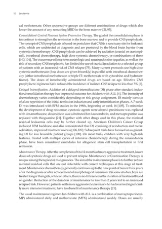cal methotrexate. Other cooperative groups use different combinations of drugs which also
lower the amount of any remaining MRD in the bone marrow [21,93].
Consolidation/ Central Nervous System Preventive Therapy. The goal of the consolidation phase is
to continue to strengthen the remission in the bone marrow and to provide CNS prophylaxis.
The concept of CNS prophylaxis is based on postulates that CNS is a sanctuary site for leukemic
cells, which are undetected at diagnosis and are protected by the blood brain barrier from
systemic chemotherapy. CNS prophylaxis can be achieved by radiation (cranial or craniospi‐
nal), intrathecal chemotherapy, high dose systemic chemotherapy, or combinations of these
[103,104]. The occurrence of long-term neurologic and neuroendocrine sequelae, as well as the
risk of secondary CNS neoplasms, has limited the use of cranial irradiation to a selected group
of patients with an increased risk of CNS relapse [75]. Many current protocols use high-dose
systemic methotrexate (four doses are given biweekly) in parallel with intrathecal chemother‐
apy (either intrathecal methotrexate or triple IT: methotrexate with cytarabine and hydrocor‐
tisone). The doses of intrathecally administered drugs are based on age. Effective CNS
prophylactic regimens have reduced the incidence of isolated CNS relapse to less than 5% [6].
Delayed Intensification. Addition of a delayed intensification (DI) phase after standard induc‐
tion/consolidation therapy has improved outcome for children with ALL [4]. The intensity of
chemotherapy varies considerably depending on risk group assignment. DI mainly consists
of a late repetition of the initial remission induction and early intensification phases. A 7-week
DI was introduced with BFM studies in the 1980s, beginning at week 16 [105]. To minimize
the development of drug resistance, cytotoxic agents were altered: prednisone was replaced
with dexamethasone, doxorubicin was substituted for daunorubicin, and mercaptopurine was
replaced with thioguanine [21]. Together with other drugs used in this phase, the minimal
residual leukaemia cells may be further cleared up. American Children's Cancer Group
included BFM backbone and also demonstrated that DI, consising of reinduction and recon‐
solidation, improved treatment success [106,107]. Subsequent trials have focused on augment‐
ing DI for less favorable patient groups [108]. On most trials, children with very high-risk
features, treated with multiple cycles of intensive chemotherapy during the consolidation
phase, have been considered candidates for allogeneic stem cell transplantation in first
remission.
MaintenanceTherapy.Afterthecompletionof6to12monthsofmoreaggressivetreatment,lower
doses of cytotoxic drugs are used to prevent relapse. Maintenance or Continuation Therapy is
uniqueamongtherapiesformalignancies.Theaimofthemaintenancephaseistofurtherreduce
minimal residual cells that are not detectable with current techniques at this stage of treat‐
ment.Maintenancechemotherapygenerallycontinuesuptothetimepointoftwoorthreeyears
after the diagnosis or after achievement of morphological remission. On some studies, boys are
treatedlongerthangirls,whileonothers,thereisnodifferenceinthedurationoftreatmentbased
on gender. Reduction of the duration of maintenance to less than 2 years led to an increased
relapsedrisk.However,patientswithmoreaggressiveleukemiaswhohadreceivedsignificant‐
ly more intensive treatment, have less benefit of maintenance therapy [21].
The usual maintenance regimen for children with ALL is a combination of mercaptopurine (6-
MP) administered daily and methotrexate (MTX) administered weekly. Doses are usually
Leukemia50
 