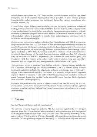 related donors, the options are HSCT from matched unrelated donors, umbilical cord blood
transplant, and T-cell-depleted haploidentical HSCT [119,120]. In most studies, patients
transplanted in earlier remissions fare significantly better than patients transplanted after
multiple relapses [21].
Extramedullary relapse. Although extramedullary relapse frequently presents as an isolated
finding, most occurrences are associated with MRD in the bone marrow, and it likely represents
a local manifestation of systemic failure. Accordingly, these patients require intensive systemic
treatment to prevent subsequent bone marrow relapse. The distinction between early and late
extramedullary relapse is generally 18 months from initial diagnosis (compared with 36
months for medullary relapse) [74].
Central nervous system relapse is observed in less than 5% of children with ALL. It occurs more
frequently in children with T-ALL or mature B-ALL. Intrathecal chemotherapy alone fails to
cure CNS leukemia. Most regimens include intrathecal chemotherapy until CSF remission, in
parallel with a systemic induction therapy, followed by consolidation chemotherapy, cranio‐
spinal irradiation (2.400 to 3.000 cGy cranial, and 1.200 to 1.500 cGy spinal) and maintenance
intrathecal chemotherapy [6]. Factors influencing outcome include whether CNS relapse is
early or late (EFS 83% and 46%, respectively), and whether the child received prior CNS
irradiation [121]. For patients with earlier prophylactic irradiation, long-term secondary
remission does not exceed 30%, and these patients are candidates for HSCT [6,21].
Testicular relapse occurs in less than 2% of children with ALL. Optimal therapy includes the
use of systemic chemotherapy and local radiotherapy (2.400 cGy to both testes). Bilateral
testicular irradiation is indicated for all patients; unilateral radiotherapy may be followed by
relapse in the contralateral testis [6]. The impact of a testicular relapse on the prognosis
depends whether it was early or late, and whether the recurrence is an isolated or combined
event. Prolonged disease-free survival can be obtained for more than two thirds of patients
with an isolated late relapse [6,122].
Leukemic relapse occasionally occurs at other extramedullary sites, including the eye, ear,
ovary, uterus, kidney, bone, muscle, tonsil, mediastinum, pleura, and paranasal sinus. Optimal
treatment is unclear, and may include local control measures and intensification of systemic
chemotherapy.
11. Outcome
See also “Prognostic factors and risk classification”
The outcome of newly diagnosed pediatric ALL has increased significantly over the past
decades. More than 95% of children achieve remission, and approximately 80% are expected
to be long-term event-free survivors. The 5-year EFS varies considerably depending on risk
category, from 95% (low risk) to 30% (very high risk), with infant leukemia having the worst
outcomes (20% for patients younger than 90 days) [123]. An analysis of long-term survival
Leukemia52
 