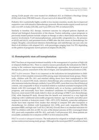 among 21,626 people who were treated for childhood ALL in Children’s Oncology Group
(COG) trials from 1990-2005 found a 10-year survival of almost 84% [124].
Pediatric ALL is potentially highly curable in low-income countries, mostly due to improved
supportive care with intensive chemotherapy protocols. Recent studies report overall survival
rates over 60% in India [125,126], and 5-year EFS over 78% in Lebanon [127].
Similarly to frontline ALL therapy, treatment outcome for relapsed patients depends on
clinical and biological characteristics of the disease. Factors indicating a poor prognosis in
previously treated patients include: relapse on therapy or after a short initial remission, bone
marrow involvement, T-cell immunophenotype, unfavorable cytogenetics (i.e., the presence
of t(9;22) and t(4;11), and persistent levels of MRD after the first course of chemotherapy for
relapse. Roughly, conventional intensive chemotherapy and radiotherapy can cure only one
third of all children with relapsed ALL, with percentages ranging from 0 to 70% depending
on the pattern of prognostic factors present at relapse [74,128,129].
12. Hematopoietic stem cell transplantation
HSCT has been an important treatment modality in the management of a portion of high-risk
or relapsed childhood ALL. There is a need to reassess periodically the indications for HSCT,
owing to the continuos improvement in chemotherapy approaches, development of novel
therapeutics, precise assessment of the risk of relapse, and transplantation procedures [130].
HSCT in first remission. There is no consensus on the indications for transplantation in child‐
hood ALL in first complete remission (CR1) among major international study groups. Histor‐
ically, children with Ph+ ALL and matched sibling donor have been transplanted in CR1
[131-134]. In a recent COG study, intensive chemotherapy plus continuos imatinib exposure
after remission induction therapy yielded a 3-year EFS of 80%, more than twice that of historical
controls, and comparable to those of matched-related or matched-unrelated transplant [135].
Infants with MLL-rearranged ALL were identified early on as having a particularly poor
prognosis, and universally have been considered candidates for transplantation in CR1.
However, most recent COG study failed to show an advantage of HSCT over chemotherapy
[136], while Interfant-99 study showed that the benefit was restricted to a very high-risk
subgroup with 2 additional unfavorable prognostic features: age <6 months and either poor
response to steroids or leukocyte count ≥ 300 x 109
/L [137]. Similarly, somewhat ambiguous
results have been reported from studies that attempt to compare EFS after transplant or
chemotherapy for children with hypodiploid ALL [138], poor early responders [99,139],
persistent MRD, and high-risk T-cell ALL [140,141]. Overall, there is no absolute indication for
HSCT in children with ALL in CR1. In view of the dismal outcome of MLL-rearranged infant
ALL, poor early responders with Ph+ ALL, and early T-cell precursor ALL, these patients are
reasonable candidates for evaluation of HSCT in first remission [130].
HSCT in second or subsequent remission. The indications for relapsed or multiple relapsed ALL
are less controversial among study groups. Although in the recent past HSCT would have been
Acute Lymphoblastic Leukemia in Children
http://dx.doi.org/10.5772/55655
53
 