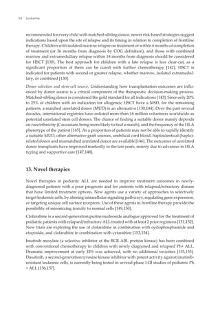 recommended for every child with matched-sibling donor, newer risk-based strategies suggest
indications based upon the site of relapse and its timing in relation to completion of frontline
therapy. Children with isolated marrow relapse on treatment or within 6 months of completion
of treatment (or 36 months from diagnosis by COG definition), and those with combined
marrow and extramedullary relapse within 18 months from diagnosis should be considered
for HSCT [130]. The best approach for children with a late relapse is less clear-cut, as a
significant proportion of them can be cured with further chemotherapy [142]. HSCT is
indicated for patients with second or greater relapse, whether marrow, isolated extramedul‐
lary, or combined [130].
Donor selection and stem-cell source. Understanding how transplantation outcomes are influ‐
enced by donor source is a critical component of the therapeutic decision-making process.
Matched-sibling donor is considered the gold standard for all indications [143]. Since only 20%
to 25% of children with an indication for allogeneic HSCT have a MSD, for the remaining
patients, a matched unrelated donor (MUD) is an alternative [130,144]. Over the past several
decades, international registries have enlisted more than 18 million volunteers worldwide as
potential unrelated stem cell donors. The chance of finding a suitable donor mainly depends
on race/ethnicity (Caucasians being more likely to find a match), and the frequency of the HLA
phenotype of the patient [145]. As a proportion of patients may not be able to rapidly identify
a suitable MUD, other alternative graft sources, umbilical cord blood, haploidentical (haplo)-
related donor and mismatched unrelated donor are available [146]. The outcomes of unrelated
donor transplants have improved markedly in the last years, mainly due to advances in HLA
typing and supportive care [147,148].
13. Novel therapies
Novel therapies in pediatric ALL are needed to improve treatment outcomes in newly-
diagnosed patients with a poor prognosis and for patients with relapsed/refractory disease
that have limited treatment options. New agents use a variety of approaches to selectively
target leukemic cells, by altering intracellular signaling pathways, regulating gene expression,
or targeting unique cell surface receptors. Use of these agents in frontline therapy provide the
possibility of minimizing toxicity to normal cells [149,150].
Clofarabine is a second-generation purine nucleoside analogue approved for the treatment of
pediatric patients with relapsed/refractory ALL treated with at least 2 prior regimens [151,152].
New trials are exploring the use of clofarabine in combination with cyclophosphamide and
etoposide, and clofarabine in combination with cytarabine [153,154].
Imatinib mesylate (a selective inhibitor of the BCR-ABL protein kinase) has been combined
with conventional chemotherapy in children with newly diagnosed and relapsed Ph+ ALL.
Dramatic improvement of early EFS was achieved, with no additional toxicities [135,155].
Dasatinib, a second-generation tyrosine kinase inhibitor with potent activity against imatinib-
resistant leukemic cells, is currently being tested in several phase I-III studies of pediatric Ph
+ ALL [156,157].
Leukemia54
 