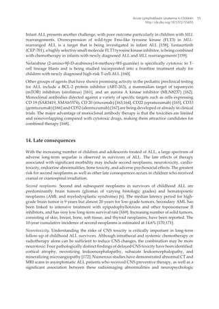 Infant ALL presents another challenge, with poor outcome particularly in children with MLL
rearrangements. Overexpression of wild-type Fms-like tyrosine kinase (FLT3) in MLL-
rearranged ALL is a target that is being investigated in infant ALL [158]. Lestaurtinib
(CEP-701), a highly selective small molecule FLT3 tyrosine kinase inhibitor, is being combined
with chemotherapy in infants with newly diagnosed ALL and MLL rearrangements [159].
Nelarabine (2-amino-9β-D-arabinosyl-6-methoxy-9H-guanine) is specifically cytotoxic to T-
cell lineage blasts and is being studied incorporated into a frontline treatment study for
children with newly diagnosed high-risk T-cell ALL [160].
Other groups of agents that have shown promising activity in the pediatric preclinical testing
for ALL include a BCL-2 protein inhibitor (ABT-263), a mammalian target of rapamycin
(mTOR) inhibitors (sirolimus) [161], and an aurora A kinase inhibitor (MLN8237) [162].
Monoclonal antibodies directed against a variety of specific targets such as cells expressing
CD 19 (SAR3419, XMAb5574), CD 20 (rituximab) [163,164], CD22 (epratuzumab) [165], CD33
(gemtuzumab) [166] and CD52 (alemtuzumab) [167] are being developed or already in clinical
trials. The major advantage of monoclonal antibody therapy is that the toxicities are limited
and nonoverlapping compared with cytotoxic drugs, making them attractive candidates for
combined therapy [168].
14. Late consequences
With the increasing number of children and adolescents treated of ALL, a large spectrum of
adverse long-term sequelae is observed in survivors of ALL. The late effects of therapy
associated with significant morbidity may include second neoplasms, neurotoxicity, cardio‐
toxicity, endocrine abnormalities, bone toxicity, and adverse psychosocial effects. The greatest
risk for second neoplasms as well as other late consequences occurs in children who received
cranial or craniospinal irradiation.
Second neoplasms. Second and subsequent neoplasms in survivors of childhood ALL are
predominantly brain tumors (gliomas of varying histologic grades) and hematopoietic
neoplasms (AML and myelodysplastic syndrome) [6]. The median latency period for high-
grade brain tumor is 9 years but almost 20 years for low-grade tumors. Secondary AML has
been linked to intensive treatment with epipodophyllotoxins and other topoisomerase II
inhibitors, and has very low long-term survival rate [169]. Increasing number of solid tumors,
consisting of skin, breast, bone, soft tissue, and thyroid neoplasms, have been reported. The
10-year cumulative incidence of second neoplasms is estimated at 14.6% [170,171].
Neurotoxicity. Understanding the risks of CNS toxicity is critically important in long-term
follow-up of childhood ALL survivors. Although intrathecal and systemic chemotherapy or
radiotherapy alone can be sufficient to induce CNS changes, the combination may be more
neurotoxic. Four pathologically distinct findings of delayed CNS toxicity have been identified:
cortical atrophy, necrotizing leukoencephalopathy, subacute leukoencephalopathy, and
mineralizing microangiopathy [172]. Numerous studies have demonstrated abnormal CT and
MRI scans in asymptomatic ALL patients who received CNS preventive therapy, as well as a
significant association between these radioimaging abnormalities and neuropsychologic
Acute Lymphoblastic Leukemia in Children
http://dx.doi.org/10.5772/55655
55
 