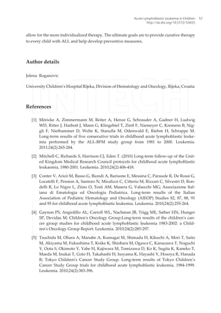 allow for the more individualized therapy. The ultimate goals are to provide curative therapy
to every child with ALL and help develop preventive measures.
Author details
Jelena Roganovic
University Children’s Hospital Rijeka, Division of Hematology and Oncology, Rijeka, Croatia
References
[1] Möricke A, Zimmermann M, Reiter A, Henze G, Schrauder A, Gadner H, Ludwig
WD, Ritter J, Harbott J, Mann G, Klingebiel T, Zintl F, Niemeyer C, Kremens B, Nig‐
gli F, Niethammer D, Welte K, Stanulla M, Odenwald E, Riehm H, Schrappe M.
Long-term results of five consecutive trials in childhood acute lymphoblastic leuke‐
mia performed by the ALL-BFM study group from 1981 to 2000. Leukemia.
2011;24(2):265-284.
[2] Mitchell C, Richards S, Harrison CJ, Eden T. (2010) Long-term follow-up of the Unit‐
ed Kingdom Medical Research Council protocols for childhood acute lymphoblastic
leukaemia, 1980-2001. Leukemia. 2010;24(2):406-418.
[3] Conter V, Aricò M, Basso G, Biondi A, Barisone E, Messina C, Parasole R, De Rossi G,
Locatelli F, Pession A, Santoro N, Micalizzi C, Citterio M, Rizzari C, Silvestri D, Ron‐
delli R, Lo Nigro L, Ziino O, Testi AM, Masera G, Valsecchi MG; Associazione Ital‐
iana di Ematologia ed Oncologia Pediatrica. Long-term results of the Italian
Association of Pediatric Hematology and Oncology (AIEOP) Studies 82, 87, 88, 91
and 95 for childhood acute lymphoblastic leukemia. Leukemia. 2010;24(2):255-264.
[4] Gaynon PS, Angiolillo AL, Carroll WL, Nachman JB, Trigg ME, Sather HN, Hunger
SP, Devidas M; Children's Oncology Group.Long-term results of the children's can‐
cer group studies for childhood acute lymphoblastic leukemia 1983-2002: a Child‐
ren's Oncology Group Report. Leukemia. 2010;24(2):285-297.
[5] Tsuchida M, Ohara A, Manabe A, Kumagai M, Shimada H, Kikuchi A, Mori T, Saito
M, Akiyama M, Fukushima T, Koike K, Shiobara M, Ogawa C, Kanazawa T, Noguchi
Y, Oota S, Okimoto Y, Yabe H, Kajiwara M, Tomizawa D, Ko K, Sugita K, Kaneko T,
Maeda M, Inukai T, Goto H, Takahashi H, Isoyama K, Hayashi Y, Hosoya R, Hanada
R; Tokyo Children's Cancer Study Group. Long-term results of Tokyo Children’s
Cancer Study Group trials for childhood acute lymphoblastic leukemia, 1984-1999.
Leukemia. 2010;24(2):383-396.
Acute Lymphoblastic Leukemia in Children
http://dx.doi.org/10.5772/55655
57
 