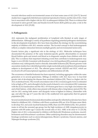 towards infectious and/or environmental causes of at least some cases of ALL [14-17]. Several
studies have suggested a link between maternal reproductive history and the risk of ALL. Fetal
loss is associated with a higher risk for ALL in subsequent children [18]. There is evidence that
increased in utero growth rates and Insulin Growth Factor (IGF) pathways play a role in the
development of ALL [19,20].
3. Pathogenesis
ALL represents the malignant proliferation of lymphoid cells blocked at early stages of
differentiation. Although a variety of hypotheses regarding potential pathogenic mechanisms
in the development of pediatric ALL have been described, the etiology for the overwhelming
majority of children with ALL remains unclear. The favored concept is that leukemogenesis
reflects a complex interaction between multiple genetic and environmental factors [21].
Genetic factors play a significant role in the etiology of ALL. Molecular techniques have
documented the presence of the same leukemia-specific genetic abnormalities in neonatal
blood Guthrie spots and stored cord blood as in diagnostic samples from children with ALL
[22]. This is evidence that important initiating events that contribute to leukemogenesis may
begin in utero [23,24]. Consistent with Knudson’s two-hit hypothesis [25], postnatal oncogenic
mutations may subsequently lead to clinically detectable leukemia [26]. Recent genome-wide
association studies have identified germline single nucleotide polymorphisms that predispose
subjects to development of ALL. The affected genes include ARID5B and IKZF, which are
involved in B-cell transcriptional regulation and differentiation [27,28].
The occurrence of familial leukemia has been reported, including aggregates within the same
generation or in several generations. Siblings of children with ALL have two- to four-fold
greater risk of developing the disease than unrelated children [29]. There is a higher risk for
ALL in identical twins. The overall concordance rate of ALL in monozygotic twins is estimated
to be as high as 25%, and is thought to be the result of shared in utero circulation [30]. Leukemias
with the (4,11) translocation and the MLL-AF4 fusion gene have a very high concordance rate
and a brief latency, while others may present with disease after a long latency period [31]. The
risk for ALL among both mono- and dizygotic twins is highest in infancy, diminishes with
age, and after the age of 7 years the risk to the unaffected twin approaches that for general
population [30].
Several constitutional chromosomal abnormalities and specific inherited syndromes have been
linked to childhood ALL. Children with Down syndrome (DS) are 10 to 20 times more likely
to develop ALL and acute myeloid leukemia (AML) than non-DS children [32]. ALL predom‐
inates in all but the neonatal age group, but the high incidence of AML (megakaryocytic) in
patients with DS under age 5 causes the overall ratio of ALL: AML to be close to 1:1 [33,34].
Higher risk of ALL is documented in children with Beckwith-Wiedeman syndrome, neurofi‐
bromatosis and Schwachman’s syndrome. Other underlying disorders may be chromosomal-
breakage syndromes such as ataxia-teleangiectasia, Bloom’s syndrome, Fanconi anemia, and
Nijmegen breakage syndrome [21].
Leukemia40
 