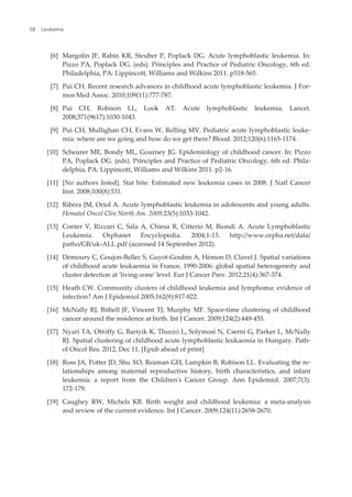 [6] Margolin JF, Rabin KR, Steuber P, Poplack DG. Acute lymphoblastic leukemia. In:
Pizzo PA, Poplack DG. (eds). Principles and Practice of Pediatric Oncology, 6th ed.
Philadelphia, PA: Lippincott, Williams and Wilkins 2011. p518-565.
[7] Pui CH. Recent research advances in childhood acute lymphoblastic leukemia. J For‐
mos Med Assoc. 2010;109(11):777-787.
[8] Pui CH, Robison LL, Look AT. Acute lymphoblastic leukemia. Lancet.
2008;371(9617):1030-1043.
[9] Pui CH, Mullighan CH, Evans W, Relling MV. Pediatric acute lymphoblastic leuke‐
mia: where are we going and how do we get there? Blood. 2012;120(6):1165-1174.
[10] Scheurer ME, Bondy ML, Gourney JG. Epidemiology of childhood cancer. In: Pizzo
PA, Poplack DG. (eds). Principles and Practice of Pediatric Oncology, 6th ed. Phila‐
delphia, PA: Lippincott, Williams and Wilkins 2011. p2-16.
[11] [No authors listed]. Stat bite: Estimated new leukemia cases in 2008. J Natl Cancer
Inst. 2008;100(8):531.
[12] Ribera JM, Oriol A. Acute lymphoblastic leukemia in adolescents and young adults.
Hematol Oncol Clin North Am. 2009;23(5):1033-1042.
[13] Conter V, Rizzari C, Sala A, Chiesa R, Citterio M, Biondi A. Acute Lymphoblastic
Leukemia. Orphanet Encyclopedia. 2004;1-13. http://www.orpha.net/data/
patho/GB/uk-ALL.pdf (accessed 14 September 2012).
[14] Demoury C, Goujon-Bellec S, Guyot-Goubin A, Hémon D, Clavel J. Spatial variations
of childhood acute leukaemia in France, 1990-2006: global spatial heterogeneity and
cluster detection at 'living-zone' level. Eur J Cancer Prev. 2012;21(4):367-374.
[15] Heath CW. Community clusters of childhood leukemia and lymphoma: evidence of
infection? Am J Epidemiol 2005;162(9):817-822.
[16] McNally RJ, Bithell JF, Vincent TJ, Murphy MF. Space-time clustering of childhood
cancer around the residence at birth. Int J Cancer. 2009;124(2):449-455.
[17] Nyari TA, Ottόffy G, Bartyik K, Thurzό L, Solymosi N, Cserni G, Parker L, McNally
RJ. Spatial clustering of childhood acute lymphoblastic leukaemia in Hungary. Path‐
ol Oncol Res. 2012, Dec 11. [Epub ahead of print]
[18] Ross JA, Potter JD, Shu XO, Reaman GH, Lampkin B, Robison LL. Evaluating the re‐
lationships among maternal reproductive history, birth characteristics, and infant
leukemia: a report from the Children's Cancer Group. Ann Epidemiol. 2007;7(3):
172-179.
[19] Caughey RW, Michels KB. Birth weight and childhood leukemia: a meta-analysis
and review of the current evidence. Int J Cancer. 2009;124(11):2658-2670.
Leukemia58
 