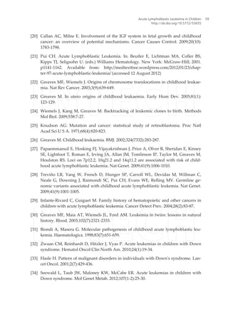 [20] Callan AC, Milne E. Involvement of the IGF system in fetal growth and childhood
cancer: an overview of potential mechanisms. Cancer Causes Control. 2009;20(10):
1783-1798.
[21] Pui CH. Acute Lymphoblastic Leukemia. In: Beutler E, Lichtman MA, Coller BS,
Kipps TJ, Seligsohn U: (eds.) Williams Hematology. New York: McGraw-Hill; 2001.
p1141-1162. Available from: http://medtextfree.wordpress.com/2012/01/23/chap‐
ter-97-acute-lymphoblastic-leukemia/ (accessed 12 August 2012)
[22] Greaves MF, Wiemels J. Origins of chromosome translocations in childhood leukae‐
mia. Nat Rev Cancer. 2003;3(9):639-649.
[23] Greaves M. In utero origins of childhood leukaemia. Early Hum Dev. 2005;81(1):
123-129.
[24] Wiemels J, Kang M, Greaves M. Backtracking of leukemic clones to birth. Methods
Mol Biol. 2009;538:7-27.
[25] Knudson AG. Mutation and cancer: statistical study of retinoblastoma. Proc Natl
Acad Sci U S A. 1971;68(4):820-823.
[26] Greaves M. Childhood leukaemia. BMJ. 2002;324(7332):283-287.
[27] Papaemmanuil E, Hosking FJ, Vijayakrishnan J, Price A, Olver B, Sheridan E, Kinsey
SE, Lightfoot T, Roman E, Irving JA, Allan JM, Tomlinson IP, Taylor M, Greaves M,
Houlston RS. Loci on 7p12.2, 10q21.2 and 14q11.2 are associated with risk of child‐
hood acute lymphoblastic leukemia. Nat Genet. 2009;41(9):1006-1010.
[28] Treviño LR, Yang W, French D, Hunger SP, Carroll WL, Devidas M, Willman C,
Neale G, Downing J, Raimondi SC, Pui CH, Evans WE, Relling MV. Germline ge‐
nomic variants associated with childhood acute lymphoblastic leukemia. Nat Genet.
2009;41(9):1001-1005.
[29] Infante-Rivard C, Guiguet M. Family history of hematopoietic and other cancers in
children with acute lymphoblastic leukemia. Cancer Detect Prev. 2004;28(2):83-87.
[30] Greaves MF, Maia AT, Wiemels JL, Ford AM. Leukemia in twins: lessons in natural
history. Blood. 2003;102(7):2321-2333.
[31] Biondi A, Masera G. Molecular pathogenesis of childhood acute lymphoblastic leu‐
kemia. Haematologica. 1998;83(7):651-659.
[32] Zwaan CM, Reinhardt D, Hitzler J, Vyas P. Acute leukemias in children with Down
syndrome. Hematol Oncol Clin North Am. 2010;24(1):19-34.
[33] Hasle H. Pattern of malignant disorders in individuals with Down's syndrome. Lan‐
cet Oncol. 2001;2(7):429-436.
[34] Seewald L, Taub JW, Maloney KW, McCabe ER. Acute leukemias in children with
Down syndrome. Mol Genet Metab. 2012;107(1-2):25-30.
Acute Lymphoblastic Leukemia in Children
http://dx.doi.org/10.5772/55655
59
 
