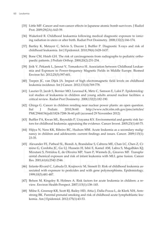 [35] Little MP. Cancer and non-cancer effects in Japanese atomic bomb survivors. J Radiol
Prot. 2009;29(2A):A43-59.
[36] Wakeford R. Childhood leukaemia following medical diagnostic exposure to ioniz‐
ing radiation in utero or after birth. Radiat Prot Dosimetry. 2008;132(2):166-174.
[37] Bartley K, Metayer C, Selvin S, Ducore J, Buffler P. Diagnostic X-rays and risk of
childhood leukaemia. Int J Epidemiol. 2010;39(6):1628-1637.
[38] Bone CM, Hsieh GH. The risk of carcinogenesis from radiographs to pediatric ortho‐
paedic patients. J Pediatr Orthop. 2000;20(2):251-254.
[39] Jirik V, Pekarek L, Janout V, Tomaskova H. Association between Childhood Leukae‐
mia and Exposure to Power-frequency Magnetic Fields in Middle Europe. Biomed
Environ Sci. 2012;25(5):597-601.
[40] Teepen JC, van Dijck JA. Impact of high electromagnetic field levels on childhood
leukemia incidence. Int J Cancer. 2012;131(4):769-778.
[41] Laurier D, Jacob S, Bernier MO, Leuraud K, Metz C, Samson E, Laloi P. Epidemiolog‐
ical studies of leukaemia in children and young adults around nuclear facilities: a
critical review. Radiat Prot Dosimetry. 2008;132(2):182-190.
[42] Ghirga G. Cancer in children residing near nuclear power plants: an open question.
Ital J Pediatr. 2010;36:60. http://www.ncbi.nlm.nih.gov/pmc/articles/
PMC2944154/pdf/1824-7288-36-60.pdf (accessed 29 November 2012)
[43] Buffler PA, Kwan ML, Reynolds P, Urayama KY. Environmental and genetic risk fac‐
tors for childhood leukemia: appraising the evidence. Cancer Invest. 2005;23(1):60-75.
[44] Hijiya N, Ness KK, Ribeiro RC, Hudson MM. Acute leukemia as a secondary malig‐
nancy in children and adolescents: current findings and issues. Cancer. 2009;115(1):
23-35.
[45] Alexander FE, Patheal SL, Biondi A, Brandalise S, Cabrera ME, Chan LC, Chen Z, Ci‐
mino G, Cordoba JC, Gu LJ, Hussein H, Ishii E, Kamel AM, Labra S, Magalhães IQ,
Mizutani S, Petridou E, de Oliveira MP, Yuen P, Wiemels JL, Greaves MF. Transpla‐
cental chemical exposure and risk of infant leukemia with MLL gene fusion. Cancer
Res. 2001;61(6):2542-2546.
[46] Infante-Rivard C, Labuda D, Krajinovic M, Sinnett D. Risk of childhood leukemia as‐
sociated with exposure to pesticides and with gene polymorphisms. Epidemiology.
1999;10(5):481-487.
[47] Belson M, Kingsley B, Holmes A. Risk factors for acute leukemia in children: a re‐
view. Environ Health Perspect. 2007;115(1):138–145.
[48] Milne E, Greenop KR, Scott RJ, Bailey HD, Attia J, Dalla-Pozza L, de Klerk NH, Arm‐
strong BK. Parental prenatal smoking and risk of childhood acute lymphoblastic leu‐
kemia. Am J Epidemiol. 2012;175(1):43-53.
Leukemia60
 