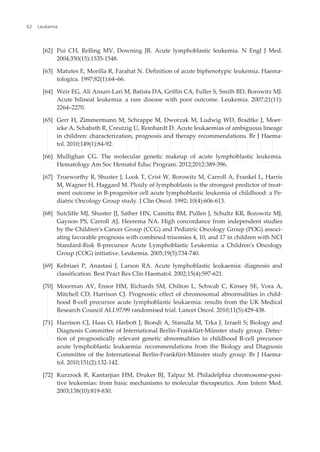 [62] Pui CH, Relling MV, Downing JR. Acute lymphoblastic leukemia. N Engl J Med.
2004;350(15):1535-1548.
[63] Matutes E, Morilla R, Farahat N. Definition of acute biphenotypic leukemia. Haema‐
tologica. 1997;82(1):64–66.
[64] Weir EG, Ali Ansari-Lari M, Batista DA, Griffin CA, Fuller S, Smith BD, Borowitz MJ.
Acute bilineal leukemia: a rare disease with poor outcome. Leukemia. 2007;21(11):
2264–2270.
[65] Gerr H, Zimmermann M, Schrappe M, Dworzak M, Ludwig WD, Bradtke J, Moer‐
icke A, Schabath R, Creutzig U, Reinhardt D. Acute leukaemias of ambiguous lineage
in children: characterization, prognosis and therapy recommendations. Br J Haema‐
tol. 2010;149(1):84-92.
[66] Mullighan CG. The molecular genetic makeup of acute lymphoblastic leukemia.
Hematology Am Soc Hematol Educ Program. 2012;2012:389-396.
[67] Trueworthy R, Shuster J, Look T, Crist W, Borowitz M, Carroll A, Frankel L, Harris
M, Wagner H, Haggard M. Ploidy of lymphoblasts is the strongest predictor of treat‐
ment outcome in B-progenitor cell acute lymphoblastic leukemia of childhood: a Pe‐
diatric Oncology Group study. J Clin Oncol. 1992; 10(4):606-613.
[68] Sutcliffe MJ, Shuster JJ, Sather HN, Camitta BM, Pullen J, Schultz KR, Borowitz MJ,
Gaynon PS, Carroll AJ, Heerema NA. High concordance from independent studies
by the Children's Cancer Group (CCG) and Pediatric Oncology Group (POG) associ‐
ating favorable prognosis with combined trisomies 4, 10, and 17 in children with NCI
Standard-Risk B-precursor Acute Lymphoblastic Leukemia: a Children's Oncology
Group (COG) initiative. Leukemia. 2005;19(5):734-740.
[69] Kebriaei P, Anastasi J, Larson RA. Acute lymphoblastic leukaemia: diagnosis and
classification. Best Pract Res Clin Haematol. 2002;15(4):597-621.
[70] Moorman AV, Ensor HM, Richards SM, Chilton L, Schwab C, Kinsey SE, Vora A,
Mitchell CD, Harrison CJ. Prognostic effect of chromosomal abnormalities in child‐
hood B-cell precursor acute lymphoblastic leukaemia: results from the UK Medical
Research Council ALL97/99 randomised trial. Lancet Oncol. 2010;11(5):429-438.
[71] Harrison CJ, Haas O, Harbott J, Biondi A, Stanulla M, Trka J, Izraeli S; Biology and
Diagnosis Committee of International Berlin-Frankfürt-Münster study group. Detec‐
tion of prognostically relevant genetic abnormalities in childhood B-cell precursor
acute lymphoblastic leukaemia: recommendations from the Biology and Diagnosis
Committee of the International Berlin-Frankfürt-Münster study group. Br J Haema‐
tol. 2010;151(2):132-142.
[72] Kurzrock R, Kantarjian HM, Druker BJ, Talpaz M. Philadelphia chromosome-posi‐
tive leukemias: from basic mechanisms to molecular therapeutics. Ann Intern Med.
2003;138(10):819-830.
Leukemia62
 