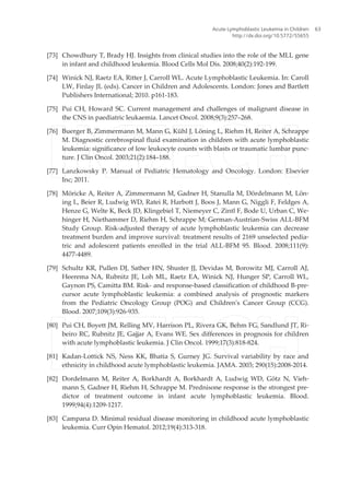 [73] Chowdhury T, Brady HJ. Insights from clinical studies into the role of the MLL gene
in infant and childhood leukemia. Blood Cells Mol Dis. 2008;40(2):192-199.
[74] Winick NJ, Raetz EA, Ritter J, Carroll WL. Acute Lymphoblastic Leukemia. In: Caroll
LW, Finlay JL (eds). Cancer in Children and Adolescents. London: Jones and Bartlett
Publishers International; 2010. p161-183.
[75] Pui CH, Howard SC. Current management and challenges of malignant disease in
the CNS in paediatric leukaemia. Lancet Oncol. 2008;9(3):257–268.
[76] Buerger B, Zimmermann M, Mann G, Kühl J, Löning L, Riehm H, Reiter A, Schrappe
M. Diagnostic cerebrospinal fluid examination in children with acute lymphoblastic
leukemia: significance of low leukocyte counts with blasts or traumatic lumbar punc‐
ture. J Clin Oncol. 2003;21(2):184–188.
[77] Lanzkowsky P. Manual of Pediatric Hematology and Oncology. London: Elsevier
Inc; 2011.
[78] Möricke A, Reiter A, Zimmermann M, Gadner H, Stanulla M, Dördelmann M, Lön‐
ing L, Beier R, Ludwig WD, Ratei R, Harbott J, Boos J, Mann G, Niggli F, Feldges A,
Henze G, Welte K, Beck JD, Klingebiel T, Niemeyer C, Zintl F, Bode U, Urban C, We‐
hinger H, Niethammer D, Riehm H, Schrappe M; German-Austrian-Swiss ALL-BFM
Study Group. Risk-adjusted therapy of acute lymphoblastic leukemia can decrease
treatment burden and improve survival: treatment results of 2169 unselected pedia‐
tric and adolescent patients enrolled in the trial ALL-BFM 95. Blood. 2008;111(9):
4477-4489.
[79] Schultz KR, Pullen DJ, Sather HN, Shuster JJ, Devidas M, Borowitz MJ, Carroll AJ,
Heerema NA, Rubnitz JE, Loh ML, Raetz EA, Winick NJ, Hunger SP, Carroll WL,
Gaynon PS, Camitta BM. Risk- and response-based classification of childhood B-pre‐
cursor acute lymphoblastic leukemia: a combined analysis of prognostic markers
from the Pediatric Oncology Group (POG) and Children's Cancer Group (CCG).
Blood. 2007;109(3):926-935.
[80] Pui CH, Boyett JM, Relling MV, Harrison PL, Rivera GK, Behm FG, Sandlund JT, Ri‐
beiro RC, Rubnitz JE, Gajjar A, Evans WE. Sex differences in prognosis for children
with acute lymphoblastic leukemia. J Clin Oncol. 1999;17(3):818-824.
[81] Kadan-Lottick NS, Ness KK, Bhatia S, Gurney JG. Survival variability by race and
ethnicity in childhood acute lymphoblastic leukemia. JAMA. 2003; 290(15):2008-2014.
[82] Dordelmann M, Reiter A, Borkhardt A, Borkhardt A, Ludwig WD, Götz N, Vieh‐
mann S, Gadner H, Riehm H, Schrappe M. Prednisone response is the strongest pre‐
dictor of treatment outcome in infant acute lymphoblastic leukemia. Blood.
1999;94(4):1209-1217.
[83] Campana D. Minimal residual disease monitoring in childhood acute lymphoblastic
leukemia. Curr Opin Hematol. 2012;19(4):313-318.
Acute Lymphoblastic Leukemia in Children
http://dx.doi.org/10.5772/55655
63
 