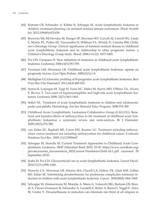 [84] Bartram CR, Schrauder A, Köhler R, Schrappe M. Acute lymphoblastic leukemia in
children: treatment planning via minimal residual disease assessment. Dtsch Arztebl
Int. 2012;109(40):652-658.
[85] Borowitz MJ, MJ Devidas M, Hunger SP, Bowman WP, Carroll AJ, Carroll WL, Linda
S, Martin PL, Pullen DJ, Viswanatha D, Willman CL, Winick N, Camitta BM; Child‐
ren's Oncology Group. Clinical significance of minimal residual disease in childhood
acute lymphoblastic leukemia and its relationship to other prognostic factors: a
Children's Oncology Group study. Blood. 2008;111(12): 5477-5485.
[86] Pui CH, Campana D. New definition of remission in childhood acute lymphoblastic
leukemia. Leukemia. 2000;14(5):783-785.
[87] Vrooman LM, Silverman LB. Childhood acute lymphoblastic leukemia: update on
prognostic factors. Curr Opin Pediatr. 2009;21(1):1-8.
[88] Mullighan CG.Genomic profiling of B-progenitor acute lymphoblastic leukemia. Best
Pract Res Clin Haematol. 2011;24(4):489-503.
[89] Sutton R, Lonergan M, Tapp H, Venn NC, Haber M, Norris MD, O'Brien TA, Alvaro
F, Revesz T. Two cases of hypereosinophilia and high-risk acute lymphoblastic leu‐
kemia. Leukemia 2008; 22(7):1463-1465.
[90] Seibel NL. Treatment of acute lymphoblastic leukemia in children and adolescents:
peaks and pitfalls. Hematology Am Soc Hematol Educ Program. 2008:374-380.
[91] Childhood Acute Lymphoblastic Leukaemia Collaborative Group (CALLCG). Bene‐
ficial and harmful effects of anthracyclines in the treatment of childhood acute lym‐
phoblastic leukaemia: a systematic review and meta-analysis. Br J Haematol.
2009;145(3):376-388.
[92] van Dalen EC, Raphaël MF, Caron HN, Kremer LC. Treatment including anthracy‐
clines versus treatment not including anthracyclines for childhood cancer. Cochrane
Database Syst Rev. 2009; (1):CD006647.
[93] Schrappe M, Stanulla M. Current Treatment Approaches in Childhood Acute Lym‐
phoblastic Leukemia. SIOP Education Book 2010; 25-38. https://www.cure4kids.org/
private/courses_documents/m_382/Current-Treatment-Child-ALL.pdf (accessed 20
September 2012).
[94] Inaba H, Pui CH. Glucocorticoid use in acute lymphoblastic leukemia. Lancet Oncol.
2010;11(11):1096-1106.
[95] Hurwitz CA, Silverman LB, Schorin MA, Clavell LA, Dalton VK, Glick KM, Gelber
RD, Sallan SE. Substituting dexamethasone for prednisone complicates remission in‐
duction in children with acute lymphoblastic leukemia. Cancer. 2000;88(8):1964-1969.
[96] Schrappe M, Zimmermann M, Moricke A, Mann G, Valsecchi MG, Bartram CR, Bion‐
di A, Panzer-Grumayer R, Schrauder A, Locatelli F, Reiter A, Basso G, Niggli F, Arico
M, Conter V. Dexamethasone in induction can eliminate one third of all relapses in
Leukemia64
 