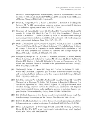 childhood acute lymphoblastic leukemia (ALL): results of an international random‐
ized trial in 3655 patients (trial AIEOP-BFM ALL 2000) [abstract]. Blood (ASH Annu‐
al Meeting Abstracts) 2008;112(11):9. Abstract 7.
[97] Pieters R, Hunger SP, Boos J, Rizzari C, Silverman L, Baruchel A, Goekbuget N,
Schrappe M, Pui CH. L-asparaginase treatment in acute lymphoblastic leukemia: a
focus on Erwinia asparaginase. Cancer. 2011;117(2):238-249.
[98] Silverman LB, Supko JG, Stevenson KE, Woodward C, Vrooman LM, Neuberg DS,
Asselin BL, Athale UH, Clavell L, Cole PD, Kelly KM, Laverdière C, Michon B,
Schorin M, Schwartz CL, O'Brien JE, Cohen HJ, Sallan SE. Intravenous PEG-asparagi‐
nase during remission induction in children and adolescents with newly diagnosed
acute lymphoblastic leukemia. Blood 2010;115(7):1351-1353.
[99] Oudot C, Auclerc MF, Levy V, Porcher R, Piguet C, Perel Y, Gandemer V, Debre M,
Vermylen C, Pautard B, Berger C, Schmitt C, Leblanc T, Cayuela JM, Socie G, Michel
G, Leverger G, Baruchel A. Prognostic factors for leukemic induction failure in chil‐
dren with acute lymphoblastic leukemia and outcome after salvage therapy: the
FRALLE 93 study. J Clin Oncol. 2008;26(9):1496-1503.
[100] Schrappe M, Hunger SP, Pui CH, Saha V, Gaynon PS, Baruchel A, Conter V, Otten J,
Ohara A, Versluys AB, Escherich G, Heyman M, Silverman LB, Horibe K, Mann G,
Camitta BM, Harbott J, Riehm H, Richards S, Devidas M, Zimmermann M. Out‐
comes after induction failure in childhood acute lymphoblastic leukemia. N Engl J
Med. 2012;366(15):1371-1381.
[101] Nachman JB, Sather HN, Sensel MG, Trigg ME, Cherlow JM, Lukens JN, Wolff L,
Uckun FM, Gaynon PS. Augmented post-induction therapy for children with high-
risk acute lymphoblastic leukemia and a slow response to initial therapy. N Engl J
Med. 1998;338(23):1663–1671.
[102] Seibel NL, Steinherz PG, Sather HN, Nachman JB, Delaat C, Ettinger LJ, Freyer DR,
Mattano LA Jr, Hastings CA, Rubin CM, Bertolone K, Franklin JL, Heerema NA,
Mitchell TL, Pyesmany AF, La MK, Edens C, Gaynon PS. Early post-induction inten‐
sification therapy improves survival for children and adolescents with high-risk
acute lymphoblastic leukemia and a rapid early response to induction therapy: a re‐
port from the Children's Oncology Group. Blood. 2008;111(5):2548-2555.
[103] Pui, CH. Central nervous system disease in acute lymphoblastic leukemia prophylax‐
is and treatment. Hematology Am Soc Hematol Educ Program. 2006:142-146.
[104] Pui CH, Thiel E. Central nervous system disease in hematologic malignancies: histor‐
ical perspective and practical applications. Semin Oncol. 2009;36(4 Suppl 2):S2-S16.
[105] Henze G, Langermann HJ, Brämswig J, Breu H, Gadner H, Schellong G, Welte K,
Riehm H. The BFM 76/79 acute lymphoblastic leukemia therapy study (author's
transl). Klin Padiatr. 1981;193(3):145-154.
Acute Lymphoblastic Leukemia in Children
http://dx.doi.org/10.5772/55655
65
 