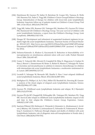 [106] Hutchinson RJ, Gaynon PS, Sather H, Bertolone SJ, Cooper HA, Tannous R, Wells
LM, Heerema NA, Sailer S, Trigg ME; Children's Cancer Group/Children's Oncology
Group. Intensification of therapy for children with lower-risk acute lymphoblastic
leukemia: long-term follow-up of patients treated on Children's Cancer Group Trial
1881. J Clin Oncol. 2003;21(9):1790-1797.
[107] Trigg ME, Sather HN, Reaman GH, Tubergen DG, Steinherz PG, Gaynon PS, Uckun
FM, Hammond GD; Children's Oncology Group. Ten-year survival of children with
acute lymphoblastic leukemia: a report from the Children's Oncology Group. Leuk
Lymphoma. 2008;49(6):1142-1154.
[108] Hunger SP. Development and refinement of augmented treatment regimens for pe‐
diatric high-risk acute lymphoblastic leukemia. American Society of Clinical Oncolo‐
gy 2012:611-615. http://www.asco.org/ASCOv2/Home/Education%20&%20Training/
Educational%20Book/PDF%20Files/2012/zds00112000611.PDF (accessed 14 Septem‐
ber 2012).
[109] Sofianou-Katsoulis A, Khakoo G, Kaczmarski R. Reduction in bioavailability of 6-
mercaptopurine on simultaneous administ ration with cow's milk. Pediatr Hematol
Oncol. 2006; 23(6):485-487.
[110] Conter V, Valsecchi MG, Silvestri D, Campbell M, Dibar E, Magyarosy E, Gadner H,
Stary J, Benoit Y, Zimmermann M, Reiter A, Riehm H, Masera G, Schrappe M. Pulses
of vincristine and dexamethasone in addition to intensive chemotherapy for children
with intermediate-risk acute lymphoblastic leukaemia: a multicentre randomised tri‐
al. Lancet. 2007;369(9556):123-131.
[111] Locatelli F, Schrappe M, Bernardo ME, Rutella S. How I treat relapsed childhood
acute lymphoblastic leukemia. Blood. 2012;120(14):2807-2816.
[112] Mullighan CG, Phillips LA, Su X, Ma J, Miller CB, Shurtleff SA, Downing JR. Genom‐
ic analysis of the clonal origins of relapsed acute lymphoblastic leukemia. Science.
2008;322(5906):1377-1380.
[113] Gaynon PS. Childhood acute lymphoblastic leukemia and relapse. Br J Haematol.
2005;131(5):579-585.
[114] Gaynon PS, Qu RP, Chappell RJ, Willoughby ML, Tubergen DG, Steinherz PG, Trigg
ME. Survival after relapse in childhood acute lymphoblastic leukemia: impact of site
and time to first relapse--the Children's Cancer Group Experience. Cancer.
1998;82(7):1387-1395.
[115] Saarinen-Pihkala UM, Heilmann C, Winiarski J, Glomstein A, Abrahamsson J, Arvid‐
son J, Békássy AN, Forestier E, Jonmundsson G, Schroeder H, Vettenranta K, Wesen‐
berg F, Gustafsson G. Pathways through relapses and deaths of children with acute
lymphoblastic leukemia: role of allogeneic stem-cell transplantation in Nordic data. J
Clin Oncol. 2006;24(36):5750-5762.
Leukemia66
 