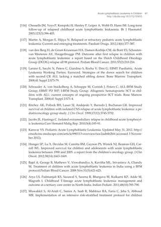 [116] Chessells JM, Veys P, Kempski H, Henley P, Leiper A, Webb D, Hann IM. Long-term
follow-up of relapsed childhood acute lymphoblastic leukaemia. Br J Haematol.
2003;123(3):396-405.
[117] Martin A, Morgan E, Hijiya N. Relapsed or refractory pediatric acute lymphoblastic
leukemia: Current and emerging treatments. Paediatr Drugs. 2012;14(6):377-387.
[118] van den Berg H, de Groot-Kruseman HA, Damen-Korbijn CM, de Bont ES, Schouten-
van Meeteren AY, Hoogerbrugge PM. Outcome after first relapse in children with
acute lymphoblastic leukemia: a report based on the Dutch Childhood Oncology
Group (DCOG) relapse all 98 protocol. Pediatr Blood Cancer. 2011;57(2):210-216.
[119] Lanino E, Sacchi N, Peters C, Giardino S, Rocha V, Dini G; EBMT Paediatric, Acute
Leukemia Working Parties; Eurocord. Strategies of the donor search for children
with second CR ALL lacking a matched sibling donor. Bone Marrow Transplant.
2008;41 Suppl 2:S75-79.
[120] Schrauder A, von Stackelberg A, Schrappe M, Cornish J, Peters C; ALL-BFM Study
Group; EBMT PD WP; I-BFM Study Group. Allogeneic hematopoietic SCT in chil‐
dren with ALL: current concepts of ongoing prospective SCT trials. Bone Marrow
Transplant. 2008;41 Suppl 2:S71-4.
[121] Ritchey AK, Pollock BH, Lauer SJ, Andejeski Y, Barredo J, Buchanan GR. Improved
survival of children with isolated CNS relapse of acute lymphoblastic leukemia: a pe‐
diatriconcology group study. J Clin Oncol. 1999;17(12):3745-3752.
[122] Jacobs JE, Hastings C. Isolated extramedullary relapse in childhood acute lymphocyt‐
ic leukemia.Curr Hematol Malig Rep. 2010;5(4):185-91.
[123] Kanwar VS. Pediatric Acute Lymphoblastic Leukemia. Updated May 31, 2012. http://
emedicine.medscape.com/article/990113-overview#aw2aab6b2b4 (accessed 3 Novem‐
ber 2012).
[124] Hunger SP, Lu X, Devidas M, Camitta BM, Gaynon PS, Winick NJ, Reaman GH, Car‐
roll WL. Improved survival for children and adolescents with acute lymphoblastic
leukemia between 1990 and 2005: a report from the children's oncology group. J Clin
Oncol. 2012;30(14):1663-1669.
[125] Bajel A, George B, Mathews V, Viswabandya A, Kavitha ML, Srivastava A, Chandy
M. Treatment of children with acute lymphoblastic leukemia in India using a BFM
protocol.Pediatr Blood Cancer. 2008 Nov;51(5):621-625.
[126] Arya LS, Padmanjali KS, Sazawal S, Saxena R, Bhargava M, Kulkarni KP, Adde M,
Magrath I. Childhood T-lineage acute lymphoblastic leukemia: management and
outcome at a tertiary care center in North India. Indian Pediatr. 2011;48(10):785-790.
[127] Muwakkit S, Al-Aridi C, Samra A, Saab R, Mahfouz RA, Farra C, Jeha S, Abboud
MR. Implementation of an intensive risk-stratified treatment protocol for children
Acute Lymphoblastic Leukemia in Children
http://dx.doi.org/10.5772/55655
67
 