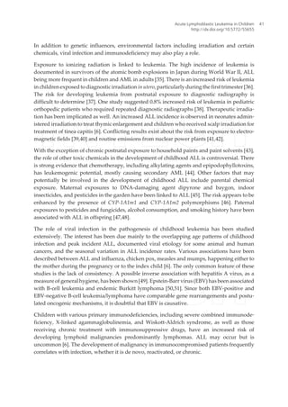 In addition to genetic influences, environmental factors including irradiation and certain
chemicals, viral infection and immunodeficiency may also play a role.
Exposure to ionizing radiation is linked to leukemia. The high incidence of leukemia is
documented in survivors of the atomic bomb explosions in Japan during World War II, ALL
being more frequent in children and AML in adults [35]. There is an increased risk of leukemia
in children exposed to diagnostic irradiation in utero, particularly during the first trimester [36].
The risk for developing leukemia from postnatal exposure to diagnostic radiography is
difficult to determine [37]. One study suggested 0.8% increased risk of leukemia in pediatric
orthopedic patients who required repeated diagnostic radiographs [38]. Therapeutic irradia‐
tion has been implicated as well. An increased ALL incidence is observed in neonates admin‐
istered irradiation to treat thymic enlargement and children who received scalp irradiation for
treatment of tinea capitis [6]. Conflicting results exist about the risk from exposure to electro‐
magnetic fields [39,40] and routine emissions from nuclear power plants [41,42].
With the exception of chronic postnatal exposure to household paints and paint solvents [43],
the role of other toxic chemicals in the development of childhood ALL is controversial. There
is strong evidence that chemotherapy, including alkylating agents and epipodophyllotoxins,
has leukemogenic potential, mostly causing secondary AML [44]. Other factors that may
potentially be involved in the development of childhood ALL include parental chemical
exposure. Maternal exposures to DNA-damaging agent dipyrone and baygon, indoor
insecticides, and pesticides in the garden have been linked to ALL [45]. The risk appears to be
enhanced by the presence of CYP-1A1m1 and CYP-1A1m2 polymorphisms [46]. Paternal
exposures to pesticides and fungicides, alcohol consumption, and smoking history have been
associated with ALL in offspring [47,48].
The role of viral infection in the pathogenesis of childhood leukemia has been studied
extensively. The interest has been due mainly to the overlapping age patterns of childhood
infection and peak incident ALL, documented viral etiology for some animal and human
cancers, and the seasonal variation in ALL incidence rates. Various associations have been
described between ALL and influenza, chicken pox, measles and mumps, happening either to
the mother during the pregnancy or to the index child [6]. The only common feature of these
studies is the lack of consistency. A possible inverse association with hepatitis A virus, as a
measure of general hygiene, has been shown [49]. Epstein-Barr virus (EBV) has been associated
with B-cell leukemia and endemic Burkitt lymphoma [50,51]. Since both EBV-positive and
EBV-negative B-cell leukemia/lymphoma have comparable gene rearrangements and postu‐
lated oncogenic mechanisms, it is doubtful that EBV is causative.
Children with various primary immunodeficiencies, including severe combined immunode‐
ficiency, X-linked agammaglobulinemia, and Wiskott-Aldrich syndrome, as well as those
receiving chronic treatment with immunosuppressive drugs, have an increased risk of
developing lymphoid malignancies predominantly lymphomas. ALL may occur but is
uncommon [6]. The development of malignancy in immunocompromised patients frequently
correlates with infection, whether it is de novo, reactivated, or chronic.
Acute Lymphoblastic Leukemia in Children
http://dx.doi.org/10.5772/55655
41
 
