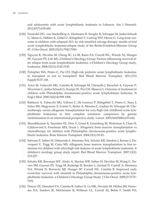 and adolescents with acute lymphoblastic leukemia in Lebanon. Am J Hematol.
2012;87(7):678-683.
[128] Einsiedel HG, von Stackelberg A, Hartmann R, Fengler R, Schrappe M, Janka-Schaub
G, Mann G, Hählen K, Göbel U, Klingebiel T, Ludwig WD, Henze G. Long-term out‐
come in children with relapsed ALL by risk-stratified salvage therapy: results of trial
acute lymphoblastic leukemia-relapse study of the Berlin-Frankfurt-Münster Group
87. J Clin Oncol. 2005;23(31):7942-7950.
[129] Nguyen K, Devidas M, Cheng SC, La M, Raetz EA, Carroll WL, Winick NJ, Hunger
SP, Gaynon PS, Loh ML; Children's Oncology Group. Factors influencing survival af‐
ter relapse from acute lymphoblastic leukemia: a Children's Oncology Group study.
Leukemia. 2008;22(12):2142-2150.
[130] Pulsipher MA, Peters C, Pui CH. High-risk pediatric acute lymphoblastic leukemia:
to transplant or not to transplant? Biol Blood Marrow Transplant. 2011;17(1
Suppl):S137-148.
[131] Aricò M, Valsecchi MG, Camitta B, Schrappe M, Chessells J, Baruchel A, Gaynon P,
Silverman L, Janka-Schaub G, Kamps W, Pui CH, Masera G. Outcome of treatment in
children with Philadelphia chromosome-positive acute lymphoblastic leukemia. N
Engl J Med. 2000;342(14):998-1006.
[132] Balduzzi A, Valsecchi MG, Uderzo C, De Lorenzo P, Klingebiel T, Peters C, Stary J,
Felice MS, Magyarosy E, Conter V, Reiter A, Messina C, Gadner H, Schrappe M. Che‐
motherapy versus allogeneic transplantation for very-high-risk childhood acute lym‐
phoblastic leukaemia in first complete remission: comparison by genetic
randomisation in an international prospective study. Lancet. 2005;366(9486):635-642.
[133] Sharathkumar A, Saunders EF, Dror Y, Grant R, Greenberg M, Weitzman S, Chan H,
Calderwood S, Freedman MH, Doyle J. Allogeneic bone marrow transplantation vs
chemotherapy for children with Philadelphia chromosome-positive acute lympho‐
blastic leukemia. Bone Marrow Transplant. 2004;33(1):39-45.
[134] Satwani P, Sather H, Ozkaynak F, Heerema NA, Schultz KR, Sanders J, Kersey J, Da‐
venport V, Trigg M, Cairo MS. Allogeneic bone marrow transplantation in first re‐
mission for children with ultra-high-risk features of acute lymphoblastic leukemia: A
children's oncology group study report. Biol Blood Marrow Transplant. 2007;13(2):
218-227.
[135] Schultz KR, Bowman WP, Aledo A, Slayton WB, Sather H, Devidas M, Wang C, Da‐
vies SM, Gaynon PS, Trigg M, Rutledge R, Burden L, Jorstad D, Carroll A, Heerema
NA, Winick N, Borowitz MJ, Hunger SP, Carroll WL, Camitta B. Improved early
event-free survival with imatinib in Philadelphia chromosome-positive acute lym‐
phoblastic leukemia: a Children's Oncology Group Study. J Clin Oncol. 2009;27:5175–
5181.
[136] Dreyer ZE, Dinndorf PA, Camitta B, Sather H, La MK, Devidas M, Hilden JM, Heere‐
ma NA, Sanders JE, McGlennen R, Willman CL, Carroll AJ, Behm F, Smith FO,
Leukemia68
 