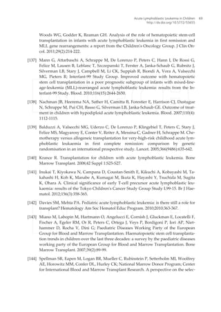 Woods WG, Godder K, Reaman GH. Analysis of the role of hematopoietic stem-cell
transplantation in infants with acute lymphoblastic leukemia in first remission and
MLL gene rearrangements: a report from the Children's Oncology Group. J Clin On‐
col. 2011;29(2):214-222.
[137] Mann G, Attarbaschi A, Schrappe M, De Lorenzo P, Peters C, Hann I, De Rossi G,
Felice M, Lausen B, Leblanc T, Szczepanski T, Ferster A, Janka-Schaub G, Rubnitz J,
Silverman LB, Stary J, Campbell M, Li CK, Suppiah R, Biondi A, Vora A, Valsecchi
MG, Pieters R; Interfant-99 Study Group. Improved outcome with hematopoietic
stem cell transplantation in a poor prognostic subgroup of infants with mixed-line‐
age-leukemia (MLL)-rearranged acute lymphoblastic leukemia: results from the In‐
terfant-99 Study. Blood. 2010;116(15):2644-2650.
[138] Nachman JB, Heerema NA, Sather H, Camitta B, Forestier E, Harrison CJ, Dastugue
N, Schrappe M, Pui CH, Basso G, Silverman LB, Janka-Schaub GE. Outcome of treat‐
ment in children with hypodiploid acute lymphoblastic leukemia. Blood. 2007;110(4):
1112-1115.
[139] Balduzzi A, Valsecchi MG, Uderzo C, De Lorenzo P, Klingebiel T, Peters C, Stary J,
Felice MS, Magyarosy E, Conter V, Reiter A, Messina C, Gadner H, Schrappe M. Che‐
motherapy versus allogeneic transplantation for very-high-risk childhood acute lym‐
phoblastic leukaemia in first complete remission: comparison by genetic
randomisation in an international prospective study. Lancet. 2005;366(9486):635-642.
[140] Krance R. Transplantation for children with acute lymphoblastic leukemia. Bone
Marrow Transplant. 2008;42 Suppl 1:S25-S27.
[141] Inukai T, Kiyokawa N, Campana D, Coustan-Smith E, Kikuchi A, Kobayashi M, Ta‐
kahashi H, Koh K, Manabe A, Kumagai M, Ikuta K, Hayashi Y, Tsuchida M, Sugita
K, Ohara A. Clinical significance of early T-cell precursor acute lymphoblastic leu‐
kaemia: results of the Tokyo Children's Cancer Study Group Study L99-15. Br J Hae‐
matol. 2012;156(3):358-365.
[142] Davies SM, Mehta PA. Pediatric acute lymphoblastic leukemia: is there still a role for
transplant? Hematology Am Soc Hematol Educ Program. 2010;2010:363-367.
[143] Miano M, Labopin M, Hartmann O, Angelucci E, Cornish J, Gluckman E, Locatelli F,
Fischer A, Egeler RM, Or R, Peters C, Ortega J, Veys P, Bordigoni P, Iori AP, Niet‐
hammer D, Rocha V, Dini G; Paediatric Diseases Working Party of the European
Group for Blood and Marrow Transplantation. Haematopoietic stem cell transplanta‐
tion trends in children over the last three decades: a survey by the paediatric diseases
working party of the European Group for Blood and Marrow Transplantation. Bone
Marrow Transplant. 2007;39(2):89-99.
[144] Spellman SR, Eapen M, Logan BR, Mueller C, Rubinstein P, Setterholm MI, Woolfrey
AE, Horowitz MM, Confer DL, Hurley CK; National Marrow Donor Program; Center
for International Blood and Marrow Transplant Research. A perspective on the selec‐
Acute Lymphoblastic Leukemia in Children
http://dx.doi.org/10.5772/55655
69
 