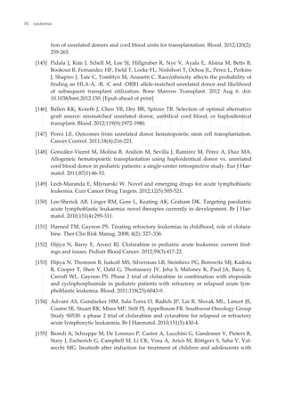 tion of unrelated donors and cord blood units for transplantation. Blood. 2012;120(2):
259-265.
[145] Pidala J, Kim J, Schell M, Lee SJ, Hillgruber R, Nye V, Ayala E, Alsina M, Betts B,
Bookout R, Fernandez HF, Field T, Locke FL, Nishihori T, Ochoa JL, Perez L, Perkins
J, Shapiro J, Tate C, Tomblyn M, Anasetti C. Race/ethnicity affects the probability of
finding an HLA-A, -B, -C and -DRB1 allele-matched unrelated donor and likelihood
of subsequent transplant utilization. Bone Marrow Transplant. 2012 Aug 6. doi:
10.1038/bmt.2012.150. [Epub ahead of print]
[146] Ballen KK, Koreth J, Chen YB, Dey BR, Spitzer TR. Selection of optimal alternative
graft source: mismatched unrelated donor, umbilical cord blood, or haploidentical
transplant. Blood. 2012;119(9):1972-1980.
[147] Perez LE. Outcomes from unrelated donor hematopoietic stem cell transplantation.
Cancer Control. 2011;18(4):216-221.
[148] González-Vicent M, Molina B, Andión M, Sevilla J, Ramirez M, Pérez A, Díaz MA.
Allogeneic hematopoietic transplantation using haploidentical donor vs. unrelated
cord blood donor in pediatric patients: a single-center retrospective study. Eur J Hae‐
matol. 2011;87(1):46-53.
[149] Lech-Maranda E, Mlynarski W. Novel and emerging drugs for acute lymphoblastic
leukemia. Curr Cancer Drug Targets. 2012;12(5):505-521.
[150] Lee-Sherick AB, Linger RM, Gore L, Keating AK, Graham DK. Targeting paediatric
acute lymphoblastic leukaemia: novel therapies currently in development. Br J Hae‐
matol. 2010;151(4):295-311.
[151] Harned TM, Gaynon PS. Treating refractory leukemias in childhood, role of clofara‐
bine. Ther Clin Risk Manag. 2008; 4(2): 327–336.
[152] Hijiya N, Barry E, Arceci RJ. Clofarabine in pediatric acute leukemia: current find‐
ings and issues. Pediatr Blood Cancer. 2012;59(3):417-22.
[153] Hijiya N, Thomson B, Isakoff MS, Silverman LB, Steinherz PG, Borowitz MJ, Kadota
R, Cooper T, Shen V, Dahl G, Thottassery JV, Jeha S, Maloney K, Paul JA, Barry E,
Carroll WL, Gaynon PS. Phase 2 trial of clofarabine in combination with etoposide
and cyclophosphamide in pediatric patients with refractory or relapsed acute lym‐
phoblastic leukemia. Blood. 2011;118(23):6043-9.
[154] Advani AS, Gundacker HM, Sala-Torra O, Radich JP, Lai R, Slovak ML, Lancet JE,
Coutre SE, Stuart RK, Mims MP, Stiff PJ, Appelbaum FR. Southwest Oncology Group
Study S0530: a phase 2 trial of clofarabine and cytarabine for relapsed or refractory
acute lymphocytic leukaemia. Br J Haematol. 2010;151(5):430-4.
[155] Biondi A, Schrappe M, De Lorenzo P, Castor A, Lucchini G, Gandemer V, Pieters R,
Stary J, Escherich G, Campbell M, Li CK, Vora A, Aricò M, Röttgers S, Saha V, Val‐
secchi MG. Imatinib after induction for treatment of children and adolescents with
Leukemia70
 