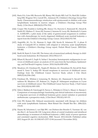 [165] Raetz EA, Cairo MS, Borowitz MJ, Blaney SM, Krailo MD, Leil TA, Reid JM, Golden‐
berg DM, Wegener WA, Carroll WL, Adamson PC; Children's Oncology Group Pilot
Study. Chemoimmunotherapy reinduction with epratuzumab in children with acute
lymphoblastic leukemia in marrow relapse: a Children's Oncology Group Pilot
Study. J Clin Oncol. 2008;26(22):3756-3762.
[166] Cooper TM, Franklin J, Gerbing RB, Alonzo TA, Hurwitz C, Raimondi SC, Hirsch B,
Smith FO, Mathew P, Arceci RJ, Feusner J, Iannone R, Lavey RS, Meshinchi S, Gamis
A. AAML03P1, a pilot study of the safety of gemtuzumab ozogamicin in combina‐
tion with chemotherapy for newly diagnosed childhood acute myeloid leukemia: a
report from the Children's Oncology Group. Cancer. 2012;118(3):761-769.
[167] Angiolillo AL, Yu AL, Reaman G, Ingle AM, Secola R, Adamson PC. A phase II
study of Campath-1H in children with relapsed or refractory acute lymphoblastic
leukemia: a Children's Oncology Group report. Pediatr Blood Cancer. 2009;53(6):
978-983.
[168] Barth M, Raetz E, Cairo MS. The future role of monoclonal antibody therapy in child‐
hood acute leukaemias. Br J Haematol. 2012;159(1):3-17.
[169] Rihani R, Bazzeh F, Faqih N, Sultan I. Secondary hematopoietic malignancies in sur‐
vivors of childhood cancer: an analysis of 111 cases from the Surveillance, Epidemiol‐
ogy, and End Result-9 registry. Cancer. 2010;116(18):4385-4394.
[170] Meadows AT, Friedman DL, Neglia JP, Mertens AC, Donaldson SS, Stovall M, Ham‐
mond S, Yasui Y, Inskip PD. Second neoplasms in survivors of childhood cancer:
Findings from the Childhood Cancer Survivor Study cohort. J Clin Oncol.
2009;27(14):2356–2362.
[171] Friedman DL, Whitton J, Leisenring W, Mertens AC, Hammond S, Stovall M, Do‐
naldson SS, Meadows AT, Robison LL, Neglia JP. Subsequent neoplasms in 5-year
survivors of childhood cancer: The Childhood Cancer Survivor Study. J Natl Cancer
Inst. 2010;102(14):1083-1095.
[172] Ochs J, Mulhern R, Fairclough D, Parvey L, Whitaker J, Ch'ien L, Mauer A, Simone J.
Comparison of neuropsychologic functioning and clinical indicators of neurotoxicity
in long-term survivors of childhood leukemia given cranial radiation or parenteral
methotrexate: a prospective study. J Clin Oncol. 1991;9(1):145-151.
[173] Cole PD, Kamen BA. Delayed neurotoxicity associated with therapy for children
with acute lymphoblastic leukemia. Ment Retard Dev Disabil Res Rev. 2006;12(3):
174-83.
[174] Daams M, Schuitema I, van Dijk BW, van Dulmen-den Broeder E, Veerman AJ, van
den Bos C, de Sonneville LM. Long-term effects of cranial irradiation and intrathecal
chemotherapy in treatment of childhood leukemia: a MEG study of power spectrum
and correlated cognitive dysfunction. BMC Neurol. 2012;12(1):84. Published online
2012 August 28. doi: 10.1186/1471-2377-12-84 (accessed 3 November 2012).
Leukemia72
 