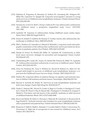 [175] Edelstein K, D'agostino N, Bernstein LJ, Nathan PC, Greenberg ML, Hodgson DC,
Millar BA, Laperriere N, Spiegler BJ. Long-term neurocognitive outcomes in young
adult survivors of childhood acute lymphoblastic leukemia. J Pediatr Hematol Oncol.
2011;33(6):450-458.
[176] Sorensen K, Levitt GA, Bull C, Dorup I, Sullivan ID. Late anthracycline cardiotoxicity
after childhood cancer: a prospective longitudinal study. Cancer. 2003;97(8):
1991-1998.
[177] Lipshultz SE. Exposure to anthracyclines during childhood causes cardiac injury.
Semin Oncol. 2006;33(3 Suppl 8):S8-14.
[178] Iarussi D, Indolfi P, Galderisi M, Bossone E. Cardiac toxicity after anthracycline che‐
motherapy in childhood. Herz. 2000;25(7):676-88.
[179] Elbl L, Hrstkova H, Tomaskova I, Blazek B, Michalek J. Long-term serial echocardio‐
graphic examination of late anthracycline cardiotoxicity and its prevention by dexra‐
zoxane in paediatric patients. Eur J Pediatr. 2005;164(11):678-684.
[180] Harake D, Franco VI, Henkel JM, Miller TL, Lipshultz SE. Cardiotoxicity in child‐
hood cancer survivors: strategies for prevention and management. Future Cardiol.
2012;8(4):647-670.
[181] Trachtenberg BH, Landy DC, Franco VI, Henkel JM, Pearson EJ, Miller TL, Lipshultz
SE. Anthracycline-associated cardiotoxicity in survivors of childhood cancer. Pediatr
Cardiol. 2011;32(3):342-353.
[182] Chow EJ, Friedman DL, Yasui Y, Whitton JA, Stovall M, Robison LL, Sklar CA. De‐
creased adult height in survivors of childhood acute lymphoblastic leukemia: a re‐
port from the Childhood Cancer Survivor Study. J Pediatr. 2007;150(4):370-375.
[183] Duffner PK. Long-term effects of radiation therapy on cognitive and endocrine func‐
tion in children with leukemia and brain tumors. Neurologist. 2004;10(6):293-310.
[184] Skoczen S, Surmiak M, Strojny W. Survivors of acute lymphoblastic leukemia and
body mass changes. Expert Opin Drug Saf. 2010;9(1):65-77.
[185] Oudin C, Simeoni MC, Sirvent N, Contet A, Begu-Le Coroller A, Bordigoni P, Curtil‐
let C, Poirée M, Thuret I, Play B, Massot MC, Chastagner P, Chambost H, Auquier P,
Michel G. Prevalence and risk factors of the metabolic syndrome in adult survivors
of childhood leukemia. Blood. 2011;117(17):4442-4448.
[186] Krawczuk-Rybak M, Solarz E, Wysocka J, Matysiak M, Gadomski A, Kazanowska B,
Sega-Pondel D. Testicular function after treatment for acute lymphoblastic leukemia
(all) in prepubertal and pubertal boys. Pediatr Hematol Oncol. 2009;26(7):504-514.
[187] Romerius P, Ståhl O, Moëll C, Relander T, Cavallin-Ståhl E, Wiebe T, Giwercman YL,
Giwercman A. High risk of azoospermia in men treated for childhood cancer. Int J
Androl. 2011;34(1):69-76.
Acute Lymphoblastic Leukemia in Children
http://dx.doi.org/10.5772/55655
73
 