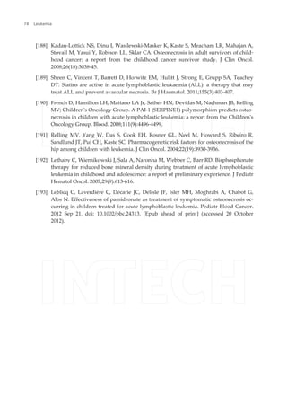 [188] Kadan-Lottick NS, Dinu I, Wasilewski-Masker K, Kaste S, Meacham LR, Mahajan A,
Stovall M, Yasui Y, Robison LL, Sklar CA. Osteonecrosis in adult survivors of child‐
hood cancer: a report from the childhood cancer survivor study. J Clin Oncol.
2008;26(18):3038-45.
[189] Sheen C, Vincent T, Barrett D, Horwitz EM, Hulitt J, Strong E, Grupp SA, Teachey
DT. Statins are active in acute lymphoblastic leukaemia (ALL): a therapy that may
treat ALL and prevent avascular necrosis. Br J Haematol. 2011;155(3):403-407.
[190] French D, Hamilton LH, Mattano LA Jr, Sather HN, Devidas M, Nachman JB, Relling
MV; Children's Oncology Group. A PAI-1 (SERPINE1) polymorphism predicts osteo‐
necrosis in children with acute lymphoblastic leukemia: a report from the Children's
Oncology Group. Blood. 2008;111(9):4496-4499.
[191] Relling MV, Yang W, Das S, Cook EH, Rosner GL, Neel M, Howard S, Ribeiro R,
Sandlund JT, Pui CH, Kaste SC. Pharmacogenetic risk factors for osteonecrosis of the
hip among children with leukemia. J Clin Oncol. 2004;22(19):3930-3936.
[192] Lethaby C, Wiernikowski J, Sala A, Naronha M, Webber C, Barr RD. Bisphosphonate
therapy for reduced bone mineral density during treatment of acute lymphoblastic
leukemia in childhood and adolescence: a report of preliminary experience. J Pediatr
Hematol Oncol. 2007;29(9):613-616.
[193] Leblicq C, Laverdière C, Décarie JC, Delisle JF, Isler MH, Moghrabi A, Chabot G,
Alos N. Effectiveness of pamidronate as treatment of symptomatic osteonecrosis oc‐
curring in children treated for acute lymphoblastic leukemia. Pediatr Blood Cancer.
2012 Sep 21. doi: 10.1002/pbc.24313. [Epub ahead of print] (accessed 20 October
2012).
Leukemia74
 