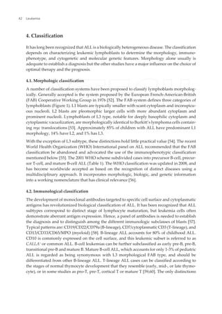 4. Classification
It has long been recognized that ALL is a biologically heterogeneous disease. The classification
depends on characterizing leukemic lymphoblasts to determine the morphology, immuno‐
phenotype, and cytogenetic and molecular genetic features. Morphology alone usually is
adequate to establish a diagnosis but the other studies have a major influence on the choice of
optimal therapy and the prognosis.
4.1. Morphologic classification
A number of classification systems have been proposed to classify lymphoblasts morpholog‐
ically. Generally accepted is the system proposed by the European French-American-British
(FAB) Cooperative Working Group in 1976 [52]. The FAB system defines three categories of
lymphoblasts (Figure 1). L1 blasts are typically smaller with scant cytoplasm and inconspicu‐
ous nucleoli. L2 blasts are pleomorphic larger cells with more abundant cytoplasm and
prominent nucleoli. Lymphoblasts of L3 type, notable for deeply basophilic cytoplasm and
cytoplasmic vacuolization, are morphologically identical to Burkitt’s lymphoma cells contain‐
ing myc translocations [53]. Approximately 85% of children with ALL have predominant L1
morphology, 14% have L2, and 1% has L3.
With the exception of L3 subtype, these distinctions hold little practical value [54]. The recent
World Health Organization (WHO) International panel on ALL recommended that the FAB
classification be abandoned and advocated the use of the immunophenotypic classification
mentioned below [55]. The 2001 WHO scheme subdivided cases into precursor B-cell, precur‐
sor T-cell, and mature B-cell ALL (Table 1). The WHO classification was updated in 2008, and
has become worldwide accepted as based on the recognition of distinct diseases using a
multidisciplinary approach. It incorporates morphologic, biologic, and genetic information
into a working nomenclature that has clinical relevance [56].
4.2. Immunological classification
The development of monoclonal antibodies targeted to specific cell surface and cytoplasmatic
antigens has revolutionized biological classification of ALL. It has been recognized that ALL
subtypes correspond to distinct stage of lymphocyte maturation, but leukemia cells often
demonstrate aberrant antigen expression. Hence, a panel of antibodies is needed to establish
the diagnosis and to distinguish among the different immunologic subclasses of blasts [57].
Typical patterns are: CD19/CD22/CD79a (B-lineage), CD7/cytoplasmatic CD3 (T-lineage), and
CD13/CD33/CD65/MPO (myeloid) [58]. B-lineage ALL accounts for 80% of childhood ALL.
CD10 is commonly expressed on the cell surface, and this leukemic subset is referred to as
CALLA+
or common ALL. B-cell leukemias can be further subclassified as early pre-B, pre-B,
transitional pre-B and mature B. Mature B-cell ALL, which accounts for only 1-3% of pediatric
ALL is regarded as being synonymous with L3 morphological FAB type, and should be
differentiated from other B-lineage ALL. T-lineage ALL cases can be classified according to
the stages of normal thymocyte development that they resemble (early, mid-, or late thymo‐
cyte), or in some studies as pro-T, pre-T, cortical T or mature T [59,60]. The only distinctions
Leukemia42
 
