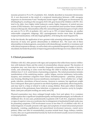 mosome present in 3% to 5% of pediatric ALL. Initially described as truncated chromosome
22, it was discovered as the result of a reciprocal translocation between c-ABL oncogene
sequences on chromosome 9 and “breakpoint cluster region” (BCR) gene on chromosome 22,
t(9;22)(q34;q11), resulting in the oncogenic BCR-ABL gene fusion [72]. Children with Ph+ ALL
tend to be older, have higher initial leukocyte counts, higher frequency of central nervous
system (CNS) leukemia, and respond poorly to conventional (non-tyrosine kinase inhibitor
inclusive) therapy[6].Abnormalitiesofthe MLL(mixedlineageleukemia)geneat11q23,which
are seen in 5% to 10% of pediatric ALL and in up to 70% of infant leukemia, are another
unfavorable cytogenetic subgroup. MLL rearrangements involve more than 30 different
reciprocal translocations, with t(4;11)(q21;q23)(MLL-AF4) being the most frequent [73].
In the last decade, the application of new genome-wide screening techniques have led to the
discovery of many new genetic abnormalities in childhood ALL. The exact role of these
abnormalities in leukemogenesis, association with chemotherapy sensitivity or resistance and
with clinical response to therapy, as well as their role as potential therapeutic targets is yet to be
elucidated, but holds the promise of improving personalized therapy for every child with ALL.
5. Clinical presentation
Children with ALL often present with signs and symptoms that reflect bone marrow infiltra‐
tion with leukemic blasts and the extent of extramedullary disease spread. The duration of
symptoms may vary from days to months, frequently accumulating in a matter of days or
weeks, and culminating in some event that brings the child to medical attention. Most of
children have 3- to 4- week history of presenting symptoms. The initial presentation includes
manifestations of the underlying anemia – pallor, fatigue, exercise intolerance, tachycardia,
dyspnea, and sometimes congestive heart failure; thrombocytopenia – petechiae, purpura,
easy bruising, bleeding from mucous membranes; neutropenia – fever whether low- or high-
grade, infection, ulcerations of buccal mucosa. Anorexia is common, but significant weight
loss is infrequent. Bone pain is present in one-third of patients, particularly affects long bones,
and may lead to a limp or refusal to walk in young children. Bone pain reflects leukemic
involvement of the periosteum, bone infarction, or expansion of marrow cavity by lympho‐
blasts. Joint pain and joint swelling are rarely seen [74].
Physical examination may show enlarged lymph nodes, liver and spleen. It is a common
misperception that a significant lymphadenopathy and hepatosplenomegaly are hallmarks of
childhood ALL. In rare cases, predominantly in patients with T-cell ALL, respiratory distress
or signs of superior vena cava syndrome due to enlargement of mediastinal lymph nodes may
be presenting symptoms. CNS involvement occurs in less than 5% of children with ALL at
initial diagnosis. It usually presents with signs and symptoms of raised intracranial pressure
(headache, vomiting, papilledema) and parenchimal involvement (seizures, cranial nerve
palsies). Other rare sites of extramedullary invasion include heart, lungs, kidneys, testicles,
ovaries, skin, eye or gastrointestinal tract [6,21]. Such involvement usually occurs in refractory
or relapsed patients.
Acute Lymphoblastic Leukemia in Children
http://dx.doi.org/10.5772/55655
45
 