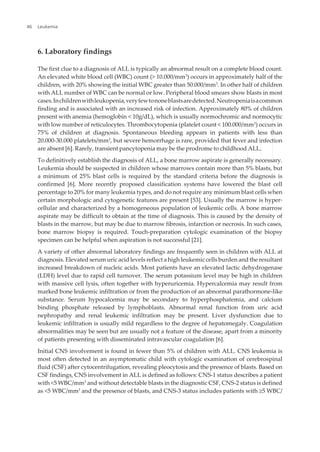 6. Laboratory findings
The first clue to a diagnosis of ALL is typically an abnormal result on a complete blood count.
An elevated white blood cell (WBC) count (> 10.000/mm3
) occurs in approximately half of the
children, with 20% showing the initial WBC greater than 50.000/mm3
. In other half of children
with ALL number of WBC can be normal or low. Peripheral blood smears show blasts in most
cases.Inchildrenwithleukopenia,veryfewtononeblastsaredetected.Neutropeniaisacommon
finding and is associated with an increased risk of infection. Approximately 80% of children
present with anemia (hemoglobin < 10g/dL), which is usually normochromic and normocytic
with low number of reticulocytes. Thrombocytopenia (platelet count < 100.000/mm3
) occurs in
75% of children at diagnosis. Spontaneous bleeding appears in patients with less than
20.000-30.000 platelets/mm3
, but severe hemorrhage is rare, provided that fever and infection
are absent [6]. Rarely, transient pancytopenia may be the prodrome to childhood ALL.
To definitively establish the diagnosis of ALL, a bone marrow aspirate is generally necessary.
Leukemia should be suspected in children whose marrows contain more than 5% blasts, but
a minimum of 25% blast cells is required by the standard criteria before the diagnosis is
confirmed [6]. More recently proposed classification systems have lowered the blast cell
percentage to 20% for many leukemia types, and do not require any minimum blast cells when
certain morphologic and cytogenetic features are present [53]. Usually the marrow is hyper‐
cellular and characterized by a homogeneous population of leukemic cells. A bone marrow
aspirate may be difficult to obtain at the time of diagnosis. This is caused by the density of
blasts in the marrow, but may be due to marrow fibrosis, infarction or necrosis. In such cases,
bone marrow biopsy is required. Touch-preparation cytologic examination of the biopsy
specimen can be helpful when aspiration is not successful [21].
A variety of other abnormal laboratory findings are frequently seen in children with ALL at
diagnosis. Elevated serum uric acid levels reflect a high leukemic cells burden and the resultant
increased breakdown of nucleic acids. Most patients have an elevated lactic dehydrogenase
(LDH) level due to rapid cell turnover. The serum potassium level may be high in children
with massive cell lysis, often together with hyperuricemia. Hypercalcemia may result from
marked bone leukemic infiltration or from the production of an abnormal parathormone-like
substance. Serum hypocalcemia may be secondary to hyperphosphatemia, and calcium
binding phosphate released by lymphoblasts. Abnormal renal function from uric acid
nephropathy and renal leukemic infiltration may be present. Liver dysfunction due to
leukemic infiltration is usually mild regardless to the degree of hepatomegaly. Coagulation
abnormalities may be seen but are usually not a feature of the disease, apart from a minority
of patients presenting with disseminated intravascular coagulation [6].
Initial CNS involvement is found in fewer than 5% of children with ALL. CNS leukemia is
most often detected in an asymptomatic child with cytologic examination of cerebrospinal
fluid (CSF) after cytocentrifugation, revealing pleocytosis and the presence of blasts. Based on
CSF findings, CNS involvement in ALL is defined as follows: CNS-1 status describes a patient
with <5 WBC/mm3
and without detectable blasts in the diagnostic CSF, CNS-2 status is defined
as <5 WBC/mm3
and the presence of blasts, and CNS-3 status includes patients with ≥5 WBC/
Leukemia46
 