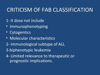 CRITICISM OF FAB CLASSIFICATION
1- It dose not include
• Immunophenotyping
• Cytogentics
• Molecular characteristics
2- immunological subtype of ALL
3-biphenotypic leukemia
4- Limited relevance to therapeutic or
prognostic implications.
 