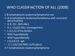 WHO CLASSIFIACTION OF ALL (2008)
1-B lymphoblastic leukemia/lymphoma nos
2- B lymphoblastic leukemia/lymphoma with recurrent
abnormalities
• t( 9; 22) , BCR ABL1
• t( v; 11q23) MLL rearangement
• t (12;21) ETV6-RUNX1
• With hypodiploidy
• With hyperdiploidy
• t (5;14) il3 –igh
• t ( 1;19) E2A-PBX1 (tcf3-pbx1)
3-T lymphoblastic leukemia/lymphoma
 