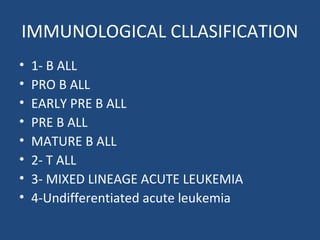 IMMUNOLOGICAL CLLASIFICATION
• 1- B ALL
• PRO B ALL
• EARLY PRE B ALL
• PRE B ALL
• MATURE B ALL
• 2- T ALL
• 3- MIXED LINEAGE ACUTE LEUKEMIA
• 4-Undifferentiated acute leukemia
 