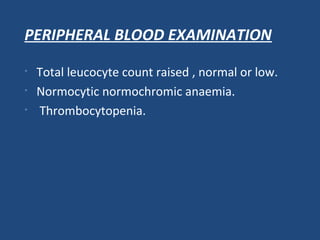 PERIPHERAL BLOOD EXAMINATION
• Total leucocyte count raised , normal or low.
• Normocytic normochromic anaemia.
• Thrombocytopenia.
 