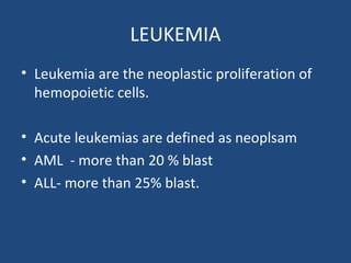 LEUKEMIA
• Leukemia are the neoplastic proliferation of
hemopoietic cells.
• Acute leukemias are defined as neoplsam
• AML - more than 20 % blast
• ALL- more than 25% blast.
 