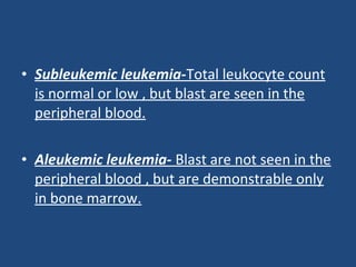 • Subleukemic leukemia-Total leukocyte count
is normal or low , but blast are seen in the
peripheral blood.
• Aleukemic leukemia- Blast are not seen in the
peripheral blood , but are demonstrable only
in bone marrow.
 