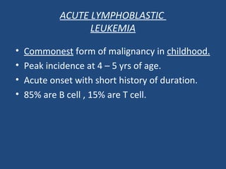 • Commonest form of malignancy in childhood.
• Peak incidence at 4 – 5 yrs of age.
• Acute onset with short history of duration.
• 85% are B cell , 15% are T cell.
ACUTE LYMPHOBLASTIC
LEUKEMIA
 