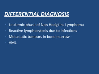 DIFFERENTIAL DIAGNOSIS
• Leukemic phase of Non Hodgkins Lymphoma
• Reactive lymphocytosis due to infections
• Metastatic tumours in bone marrow
• AML
 