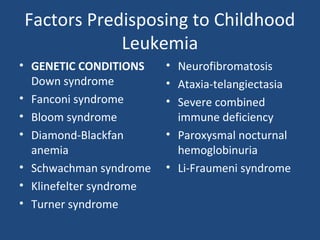 Factors Predisposing to Childhood
Leukemia
• GENETIC CONDITIONS
Down syndrome
• Fanconi syndrome
• Bloom syndrome
• Diamond-Blackfan
anemia
• Schwachman syndrome
• Klinefelter syndrome
• Turner syndrome
• Neurofibromatosis
• Ataxia-telangiectasia
• Severe combined
immune deficiency
• Paroxysmal nocturnal
hemoglobinuria
• Li-Fraumeni syndrome
 