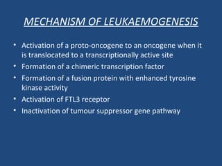 • Activation of a proto-oncogene to an oncogene when it
is translocated to a transcriptionally active site
• Formation of a chimeric transcription factor
• Formation of a fusion protein with enhanced tyrosine
kinase activity
• Activation of FTL3 receptor
• Inactivation of tumour suppressor gene pathway
MECHANISM OF LEUKAEMOGENESIS
 