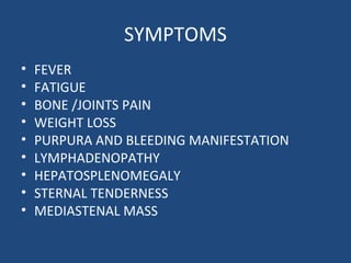 SYMPTOMS
• FEVER
• FATIGUE
• BONE /JOINTS PAIN
• WEIGHT LOSS
• PURPURA AND BLEEDING MANIFESTATION
• LYMPHADENOPATHY
• HEPATOSPLENOMEGALY
• STERNAL TENDERNESS
• MEDIASTENAL MASS
 