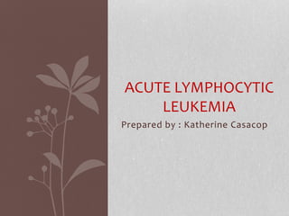 Prepared by : Katherine Casacop
ACUTE LYMPHOCYTIC
LEUKEMIA
 