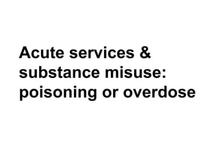 Acute services &
substance misuse:
poisoning or overdose
 