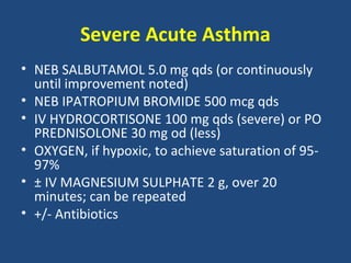 Severe Acute Asthma
• NEB SALBUTAMOL 5.0 mg qds (or continuously
  until improvement noted)
• NEB IPATROPIUM BROMIDE 500 mcg qds
• IV HYDROCORTISONE 100 mg qds (severe) or PO
  PREDNISOLONE 30 mg od (less)
• OXYGEN, if hypoxic, to achieve saturation of 95-
  97%
• ± IV MAGNESIUM SULPHATE 2 g, over 20
  minutes; can be repeated
• +/- Antibiotics
 