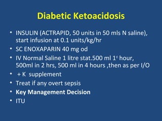 Diabetic Ketoacidosis
• INSULIN (ACTRAPID, 50 units in 50 mls N saline),
  start infusion at 0.1 units/kg/hr
• SC ENOXAPARIN 40 mg od
• IV Normal Saline 1 litre stat.500 ml 1st hour,
  500ml in 2 hrs, 500 ml in 4 hours ,then as per I/O
• + K supplement
• Treat if any overt sepsis
• Key Management Decision
• ITU
 