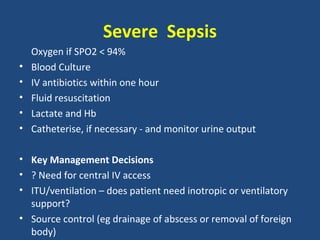 Severe Sepsis
    Oxygen if SPO2 < 94%
•   Blood Culture
•   IV antibiotics within one hour
•   Fluid resuscitation
•   Lactate and Hb
•   Catheterise, if necessary - and monitor urine output

• Key Management Decisions
• ? Need for central IV access
• ITU/ventilation – does patient need inotropic or ventilatory
  support?
• Source control (eg drainage of abscess or removal of foreign
  body)
 
