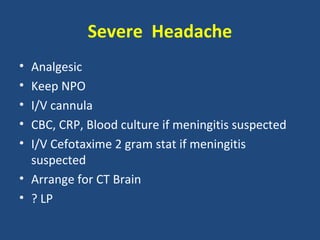 Severe Headache
• Analgesic
• Keep NPO
• I/V cannula
• CBC, CRP, Blood culture if meningitis suspected
• I/V Cefotaxime 2 gram stat if meningitis
  suspected
• Arrange for CT Brain
• ? LP
 