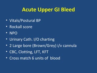 Acute Upper GI Bleed
•   Vitals/Postural BP
•   Rockall score
•   NPO
•   Urinary Cath. I/O charting
•   2 Large bore (Brown/Grey) i/v cannula
•   CBC, Clotting, LFT, KFT
•   Cross match 6 units of blood
 